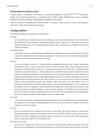 Software testing 14
Measurement in software testing
Usually, quality is constrained to such topics as correctness, completeness, security,
[citation needed]
but can also
include more technical requirements as described under the ISO standard ISO/IEC 9126, such as capability,
reliability, efficiency, portability, maintainability, compatibility, and usability.
There are a number of frequently used software metrics, or measures, which are used to assist in determining the
state of the software or the adequacy of the testing.
Testing artifacts
The software testing process can produce several artifacts.
Test plan
A test specification is called a test plan. The developers are well aware what test plans will be executed and
this information is made available to management and the developers. The idea is to make them more cautious
when developing their code or making additional changes. Some companies have a higher-level document
called a test strategy.
Traceability matrix
A traceability matrix is a table that correlates requirements or design documents to test documents. It is used to
change tests when related source documents are changed, to select test cases for execution when planning for
regression tests by considering requirement coverage.
Test case
A test case normally consists of a unique identifier, requirement references from a design specification,
preconditions, events, a series of steps (also known as actions) to follow, input, output, expected result, and
actual result. Clinically defined a test case is an input and an expected result. This can be as pragmatic as 'for
condition x your derived result is y', whereas other test cases described in more detail the input scenario and
what results might be expected. It can occasionally be a series of steps (but often steps are contained in a
separate test procedure that can be exercised against multiple test cases, as a matter of economy) but with one
expected result or expected outcome. The optional fields are a test case ID, test step, or order of execution
number, related requirement(s), depth, test category, author, and check boxes for whether the test is
automatable and has been automated. Larger test cases may also contain prerequisite states or steps, and
descriptions. A test case should also contain a place for the actual result. These steps can be stored in a word
processor document, spreadsheet, database, or other common repository. In a database system, you may also
be able to see past test results, who generated the results, and what system configuration was used to generate
those results. These past results would usually be stored in a separate table.
Test script
A test script is a procedure, or programing code that replicates user actions. Initially the term was derived from
the product of work created by automated regression test tools. Test Case will be a baseline to create test
scripts using a tool or a program.
Test suite
The most common term for a collection of test cases is a test suite. The test suite often also contains more
detailed instructions or goals for each collection of test cases. It definitely contains a section where the tester
identifies the system configuration used during testing. A group of test cases may also contain prerequisite
states or steps, and descriptions of the following tests.
Test fixture or test data
In most cases, multiple sets of values or data are used to test the same functionality of a particular feature. All
the test values and changeable environmental components are collected in separate files and stored as test data.
 
