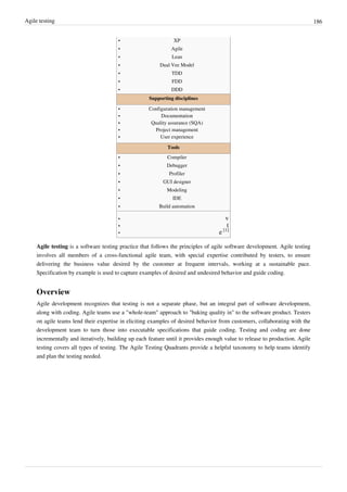 Agile testing 186
•• XP
•• Agile
•• Lean
•• Dual Vee Model
•• TDD
•• FDD
•• DDD
Supporting disciplines
•• Configuration management
•• Documentation
•• Quality assurance (SQA)
•• Project management
•• User experience
Tools
•• Compiler
•• Debugger
•• Profiler
•• GUI designer
•• Modeling
•• IDE
•• Build automation
•• v
•• t
• e [1]
Agile testing is a software testing practice that follows the principles of agile software development. Agile testing
involves all members of a cross-functional agile team, with special expertise contributed by testers, to ensure
delivering the business value desired by the customer at frequent intervals, working at a sustainable pace.
Specification by example is used to capture examples of desired and undesired behavior and guide coding.
Overview
Agile development recognizes that testing is not a separate phase, but an integral part of software development,
along with coding. Agile teams use a "whole-team" approach to "baking quality in" to the software product. Testers
on agile teams lend their expertise in eliciting examples of desired behavior from customers, collaborating with the
development team to turn those into executable specifications that guide coding. Testing and coding are done
incrementally and iteratively, building up each feature until it provides enough value to release to production. Agile
testing covers all types of testing. The Agile Testing Quadrants provide a helpful taxonomy to help teams identify
and plan the testing needed.
 