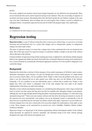 Manual testing 191
practice.
Conversely, graphical user interfaces whose layout changes frequently are very difficult to test automatically. There
are test frameworks that can be used for regression testing of user interfaces. They rely on recording of sequences of
keystrokes and mouse gestures, then playing them back and observing that the user interface responds in the same
way every time. Unfortunately, these recordings may not work properly when a button is moved or relabeled in a
subsequent release. An automatic regression test may also be fooled if the program output varies significantly.
References
[1][1] ANSI/IEEE 829-1983 IEEE Standard for Software Test Documentation
Regression testing
Regression testing is a type of software testing that seeks to uncover new software bugs, or regressions, in existing
functional and non-functional areas of a system after changes such as enhancements, patches or configuration
changes, have been made to them.
The intent of regression testing is to ensure that a change such as those mentioned above has not introduced new
faults. One of the main reasons for regression testing is to determine whether a change in one part of the software
affects other parts of the software.
Common methods of regression testing include rerunning previously completed tests and checking whether program
behavior has changed and whether previously fixed faults have re-emerged. Regression testing can be performed to
test a system efficiently by systematically selecting the appropriate minimum set of tests needed to adequately cover
a particular change.
Background
Experience has shown that as software is fixed, emergence of new and/or reemergence of old faults is quite common.
Sometimes reemergence occurs because a fix gets lost through poor revision control practices (or simple human
error in revision control). Often, a fix for a problem will be "fragile" in that it fixes the problem in the narrow case
where it was first observed but not in more general cases which may arise over the lifetime of the software.
Frequently, a fix for a problem in one area inadvertently causes a software bug in another area. Finally, it may
happen that, when some feature is redesigned, some of the same mistakes that were made in the original
implementation of the feature are made in the redesign.
Therefore, in most software development situations, it is considered good coding practice, when a bug is located and
fixed, to record a test that exposes the bug and re-run that test regularly after subsequent changes to the program.
Although this may be done through manual testing procedures using programming techniques, it is often done using
automated testing tools.
[1]
Such a test suite contains software tools that allow the testing environment to execute all
the regression test cases automatically; some projects even set up automated systems to automatically re-run all
regression tests at specified intervals and report any failures (which could imply a regression or an out-of-date test).
Common strategies are to run such a system after every successful compile (for small projects), every night, or once
a week. Those strategies can be automated by an external tool, such as BuildBot, Tinderbox, Hudson, Jenkins,
TeamCity or Bamboo.
Regression testing is an integral part of the extreme programming software development method. In this method,
design documents are replaced by extensive, repeatable, and automated testing of the entire software package
throughout each stage of the software development cycle.
 