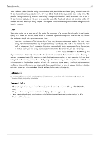 Regression testing 192
In the corporate world, regression testing has traditionally been performed by a software quality assurance team after
the development team has completed work. However, defects found at this stage are the most costly to fix. This
problem is being addressed by the rise of unit testing. Although developers have always written test cases as part of
the development cycle, these test cases have generally been either functional tests or unit tests that verify only
intended outcomes. Developer testing compels a developer to focus on unit testing and to include both positive and
negative test cases.
Uses
Regression testing can be used not only for testing the correctness of a program, but often also for tracking the
quality of its output. For instance, in the design of a compiler, regression testing could track the code size, and the
time it takes to compile and execute the test suite cases.
"Also as a consequence of the introduction of new bugs, program maintenance requires far more system
testing per statement written than any other programming. Theoretically, after each fix one must run the entire
batch of test cases previously run against the system, to ensure that it has not been damaged in an obscure way.
In practice, such regression testing must indeed approximate this theoretical idea, and it is very costly."
— Fred Brooks, The Mythical Man Month, p. 122
Regression tests can be broadly categorized as functional tests or unit tests. Functional tests exercise the complete
program with various inputs. Unit tests exercise individual functions, subroutines, or object methods. Both functional
testing tools and unit testing tools tend to be third-party products that are not part of the compiler suite, and both tend
to be automated. A functional test may be a scripted series of program inputs, possibly even involving an automated
mechanism for controlling mouse movements and clicks. A unit test may be a set of separate functions within the
code itself, or a driver layer that links to the code without altering the code being tested.
References
[1] Automate Regression Tests When Feasible (http://safari.oreilly.com/0201794292/ch08lev1sec4), Automated Testing: Selected Best
Practices, Elfriede Dustin, Safari Books Online
External links
• Microsoft regression testing recommendations (http://msdn.microsoft.com/en-us/library/aa292167(VS.71).
aspx)
• Gauger performance regression visualization tool (https://gnunet.org/gauger/)
• What is Regression Testing (http://smartbear.com/products/qa-tools/what-is-regression-testing/) by Scott
Barber and Tom Huston
 