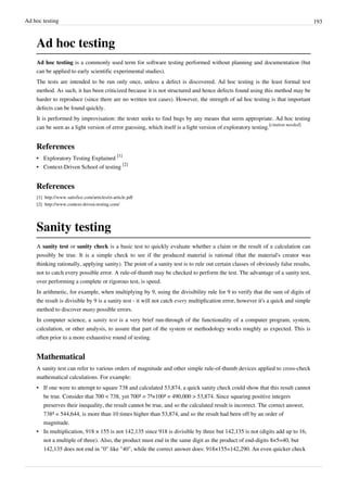 Ad hoc testing 193
Ad hoc testing
Ad hoc testing is a commonly used term for software testing performed without planning and documentation (but
can be applied to early scientific experimental studies).
The tests are intended to be run only once, unless a defect is discovered. Ad hoc testing is the least formal test
method. As such, it has been criticized because it is not structured and hence defects found using this method may be
harder to reproduce (since there are no written test cases). However, the strength of ad hoc testing is that important
defects can be found quickly.
It is performed by improvisation: the tester seeks to find bugs by any means that seem appropriate. Ad hoc testing
can be seen as a light version of error guessing, which itself is a light version of exploratory testing.
[citation needed]
References
• Exploratory Testing Explained
[1]
• Context-Driven School of testing
[2]
References
[1] http://www.satisfice.com/articles/et-article.pdf
[2] http://www.context-driven-testing.com/
Sanity testing
A sanity test or sanity check is a basic test to quickly evaluate whether a claim or the result of a calculation can
possibly be true. It is a simple check to see if the produced material is rational (that the material's creator was
thinking rationally, applying sanity). The point of a sanity test is to rule out certain classes of obviously false results,
not to catch every possible error. A rule-of-thumb may be checked to perform the test. The advantage of a sanity test,
over performing a complete or rigorous test, is speed.
In arithmetic, for example, when multiplying by 9, using the divisibility rule for 9 to verify that the sum of digits of
the result is divisible by 9 is a sanity test - it will not catch every multiplication error, however it's a quick and simple
method to discover many possible errors.
In computer science, a sanity test is a very brief run-through of the functionality of a computer program, system,
calculation, or other analysis, to assure that part of the system or methodology works roughly as expected. This is
often prior to a more exhaustive round of testing.
Mathematical
A sanity test can refer to various orders of magnitude and other simple rule-of-thumb devices applied to cross-check
mathematical calculations. For example:
• If one were to attempt to square 738 and calculated 53,874, a quick sanity check could show that this result cannot
be true. Consider that 700 < 738, yet 700² = 7²×100² = 490,000 > 53,874. Since squaring positive integers
preserves their inequality, the result cannot be true, and so the calculated result is incorrect. The correct answer,
738² = 544,644, is more than 10 times higher than 53,874, and so the result had been off by an order of
magnitude.
• In multiplication, 918 × 155 is not 142,135 since 918 is divisible by three but 142,135 is not (digits add up to 16,
not a multiple of three). Also, the product must end in the same digit as the product of end-digits 8×5=40, but
142,135 does not end in "0" like "40", while the correct answer does: 918×155=142,290. An even quicker check
 