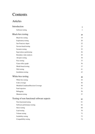 Contents
Articles
Introduction 1
Software testing 1
Black-box testing 19
Black-box testing 19
Exploratory testing 20
San Francisco depot 22
Session-based testing 23
Scenario testing 25
Equivalence partitioning 26
Boundary-value analysis 28
All-pairs testing 30
Fuzz testing 33
Cause-effect graph 36
Model-based testing 37
Web testing 41
Installation testing 43
White-box testing 44
White-box testing 44
Code coverage 46
Modified Condition/Decision Coverage 50
Fault injection 51
Bebugging 56
Mutation testing 57
Testing of non functional software aspects 61
Non-functional testing 61
Software performance testing 62
Stress testing 68
Load testing 70
Volume testing 73
Scalability testing 73
Compatibility testing 74
 