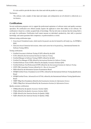 Software testing 15
It is also useful to provide this data to the client and with the product or a project.
Test harness
The software, tools, samples of data input and output, and configurations are all referred to collectively as a
test harness.
Certifications
Several certification programs exist to support the professional aspirations of software testers and quality assurance
specialists. No certification now offered actually requires the applicant to show their ability to test software. No
certification is based on a widely accepted body of knowledge. This has led some to declare that the testing field is
not ready for certification. Certification itself cannot measure an individual's productivity, their skill, or practical
knowledge, and cannot guarantee their competence, or professionalism as a tester.
Software testing certification types
• Exam-based: Formalized exams, which need to be passed; can also be learned by self-study [e.g., for ISTQB or
QAI]
• Education-based: Instructor-led sessions, where each course has to be passed [e.g., International Institute for
Software Testing (IIST)].
Testing certifications
• Certified Associate in Software Testing (CAST) offered by the QAI
• CATe offered by the International Institute for Software Testing
• Certified Manager in Software Testing (CMST) offered by the QAI
• Certified Test Manager (CTM) offered by International Institute for Software Testing
• Certified Software Tester (CSTE) offered by the Quality Assurance Institute (QAI)
• Certified Software Test Professional (CSTP) offered by the International Institute for Software Testing
• CSTP (TM) (Australian Version) offered by K. J. Ross & Associates
[16]
• ISEB offered by the Information Systems Examinations Board
• ISTQB Certified Tester, Foundation Level (CTFL) offered by the International Software Testing Qualification
Board
• ISTQB Certified Tester, Advanced Level (CTAL) offered by the International Software Testing Qualification
Board
• TMPF TMap Next Foundation offered by the Examination Institute for Information Science
• TMPA TMap Next Advanced offered by the Examination Institute for Information Science
Quality assurance certifications
• CMSQ offered by the Quality Assurance Institute (QAI).
• CSQA offered by the Quality Assurance Institute (QAI)
• CSQE offered by the American Society for Quality (ASQ)
• CQIA offered by the American Society for Quality (ASQ)
 