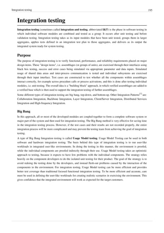 Integration testing 195
Integration testing
Integration testing (sometimes called integration and testing, abbreviated I&T) is the phase in software testing in
which individual software modules are combined and tested as a group. It occurs after unit testing and before
validation testing. Integration testing takes as its input modules that have been unit tested, groups them in larger
aggregates, applies tests defined in an integration test plan to those aggregates, and delivers as its output the
integrated system ready for system testing.
Purpose
The purpose of integration testing is to verify functional, performance, and reliability requirements placed on major
design items. These "design items", i.e. assemblages (or groups of units), are exercised through their interfaces using
black box testing, success and error cases being simulated via appropriate parameter and data inputs. Simulated
usage of shared data areas and inter-process communication is tested and individual subsystems are exercised
through their input interface. Test cases are constructed to test whether all the components within assemblages
interact correctly, for example across procedure calls or process activations, and this is done after testing individual
modules, i.e. unit testing. The overall idea is a "building block" approach, in which verified assemblages are added to
a verified base which is then used to support the integration testing of further assemblages.
Some different types of integration testing are big bang, top-down, and bottom-up. Other Integration Patterns
[1]
are:
Collaboration Integration, Backbone Integration, Layer Integration, Client/Server Integration, Distributed Services
Integration and High-frequency Integration.
Big Bang
In this approach, all or most of the developed modules are coupled together to form a complete software system or
major part of the system and then used for integration testing. The Big Bang method is very effective for saving time
in the integration testing process. However, if the test cases and their results are not recorded properly, the entire
integration process will be more complicated and may prevent the testing team from achieving the goal of integration
testing.
A type of Big Bang Integration testing is called Usage Model testing. Usage Model Testing can be used in both
software and hardware integration testing. The basis behind this type of integration testing is to run user-like
workloads in integrated user-like environments. In doing the testing in this manner, the environment is proofed,
while the individual components are proofed indirectly through their use. Usage Model testing takes an optimistic
approach to testing, because it expects to have few problems with the individual components. The strategy relies
heavily on the component developers to do the isolated unit testing for their product. The goal of the strategy is to
avoid redoing the testing done by the developers, and instead flesh-out problems caused by the interaction of the
components in the environment. For integration testing, Usage Model testing can be more efficient and provides
better test coverage than traditional focused functional integration testing. To be more efficient and accurate, care
must be used in defining the user-like workloads for creating realistic scenarios in exercising the environment. This
gives confidence that the integrated environment will work as expected for the target customers.
 