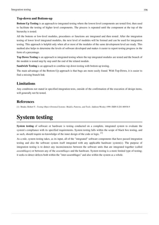 Integration testing 196
Top-down and Bottom-up
Bottom Up Testing is an approach to integrated testing where the lowest level components are tested first, then used
to facilitate the testing of higher level components. The process is repeated until the component at the top of the
hierarchy is tested.
All the bottom or low-level modules, procedures or functions are integrated and then tested. After the integration
testing of lower level integrated modules, the next level of modules will be formed and can be used for integration
testing. This approach is helpful only when all or most of the modules of the same development level are ready. This
method also helps to determine the levels of software developed and makes it easier to report testing progress in the
form of a percentage.
Top Down Testing is an approach to integrated testing where the top integrated modules are tested and the branch of
the module is tested step by step until the end of the related module.
Sandwich Testing is an approach to combine top down testing with bottom up testing.
The main advantage of the Bottom-Up approach is that bugs are more easily found. With Top-Down, it is easier to
find a missing branch link
Limitations
Any conditions not stated in specified integration tests, outside of the confirmation of the execution of design items,
will generally not be tested.
References
[1] Binder, Robert V.: Testing Object-Oriented Systems: Models, Patterns, and Tools. Addison Wesley 1999. ISBN 0-201-80938-9
System testing
System testing of software or hardware is testing conducted on a complete, integrated system to evaluate the
system's compliance with its specified requirements. System testing falls within the scope of black box testing, and
as such, should require no knowledge of the inner design of the code or logic.
[1]
As a rule, system testing takes, as its input, all of the "integrated" software components that have passed integration
testing and also the software system itself integrated with any applicable hardware system(s). The purpose of
integration testing is to detect any inconsistencies between the software units that are integrated together (called
assemblages) or between any of the assemblages and the hardware. System testing is a more limited type of testing;
it seeks to detect defects both within the "inter-assemblages" and also within the system as a whole.
 