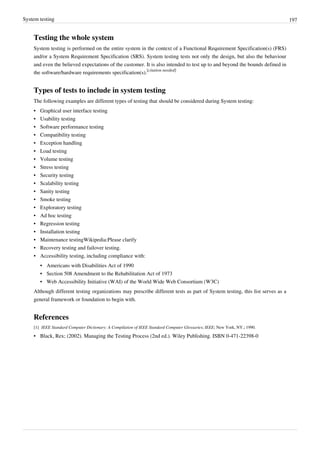 System testing 197
Testing the whole system
System testing is performed on the entire system in the context of a Functional Requirement Specification(s) (FRS)
and/or a System Requirement Specification (SRS). System testing tests not only the design, but also the behaviour
and even the believed expectations of the customer. It is also intended to test up to and beyond the bounds defined in
the software/hardware requirements specification(s).
[citation needed]
Types of tests to include in system testing
The following examples are different types of testing that should be considered during System testing:
•• Graphical user interface testing
•• Usability testing
•• Software performance testing
•• Compatibility testing
•• Exception handling
•• Load testing
•• Volume testing
•• Stress testing
•• Security testing
•• Scalability testing
• Sanity testing
•• Smoke testing
•• Exploratory testing
•• Ad hoc testing
•• Regression testing
•• Installation testing
• Maintenance testingWikipedia:Please clarify
• Recovery testing and failover testing.
• Accessibility testing, including compliance with:
•• Americans with Disabilities Act of 1990
•• Section 508 Amendment to the Rehabilitation Act of 1973
• Web Accessibility Initiative (WAI) of the World Wide Web Consortium (W3C)
Although different testing organizations may prescribe different tests as part of System testing, this list serves as a
general framework or foundation to begin with.
References
[1] IEEE Standard Computer Dictionary: A Compilation of IEEE Standard Computer Glossaries; IEEE; New York, NY.; 1990.
•• Black, Rex; (2002). Managing the Testing Process (2nd ed.). Wiley Publishing. ISBN 0-471-22398-0
 