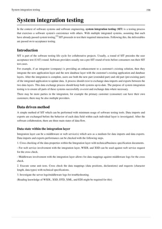 System integration testing 198
System integration testing
In the context of software systems and software engineering, system integration testing (SIT) is a testing process
that exercises a software system's coexistence with others. With multiple integrated systems, assuming that each
have already passed system testing,
[1]
SIT proceeds to test their required interactions. Following this, the deliverables
are passed on to acceptance testing.
Introduction
SIT is part of the software testing life cycle for collaborative projects. Usually, a round of SIT precedes the user
acceptance test (UAT) round. Software providers usually run a pre-SIT round of tests before consumers run their SIT
test cases.
For example, if an integrator (company) is providing an enhancement to a customer's existing solution, then they
integrate the new application layer and the new database layer with the customer's existing application and database
layers. After the integration is complete, users use both the new part (extended part) and old part (pre-existing part)
of the integrated application to update data. A process should exist to exchange data imports and exports between the
two data layers. This data exchange process should keep both systems up-to-date. The purpose of system integration
testing is to ensure all parts of these systems successfully co-exist and exchange data where necessary.
There may be more parties in the integration, for example the primary customer (consumer) can have their own
customers; there may be also multiple providers.
Data driven method
A simple method of SIT which can be performed with minimum usage of software testing tools. Data imports and
exports are exchanged before the behavior of each data field within each individual layer is investigated. After the
software collaboration, there are three main states of data flow.
Data state within the integration layer
Integration layer can be a middleware or web service(s) which acts as a medium for data imports and data exports.
Data imports and exports performance can be checked with the following steps.
1. Cross checking of the data properties within the Integration layer with technical/business specification documents.
- For web service involvement with the integration layer, WSDL and XSD can be used against web service request
for the cross check.
- Middleware involvement with the integration layer allows for data mappings against middleware logs for the cross
check.
2. Execute some unit tests. Cross check the data mappings (data positions, declarations) and requests (character
length, data types) with technical specifications.
3. Investigate the server logs/middleware logs for troubleshooting.
(Reading knowledge of WSDL, XSD, DTD, XML, and EDI might be required for this)
 