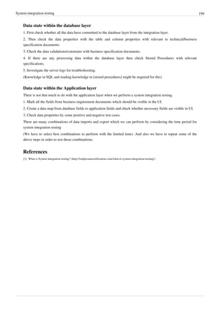 System integration testing 199
Data state within the database layer
1. First check whether all the data have committed to the database layer from the integration layer.
2. Then check the data properties with the table and column properties with relevant to technical/business
specification documents.
3. Check the data validations/constrains with business specification documents.
4. If there are any processing data within the database layer then check Stored Procedures with relevant
specifications.
5. Investigate the server logs for troubleshooting.
(Knowledge in SQL and reading knowledge in [stored procedures] might be required for this)
Data state within the Application layer
There is not that much to do with the application layer when we perform a system integration testing.
1. Mark all the fields from business requirement documents which should be visible in the UI.
2. Create a data map from database fields to application fields and check whether necessary fields are visible in UI.
3. Check data properties by some positive and negative test cases.
There are many combinations of data imports and export which we can perform by considering the time period for
system integration testing
(We have to select best combinations to perform with the limited time). And also we have to repeat some of the
above steps in order to test those combinations.
References
[1] What is System integration testing? (http://istqbexamcertification.com/what-is-system-integration-testing/)
 