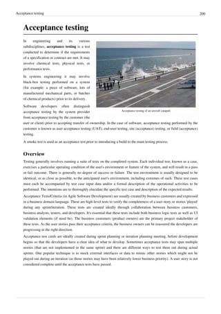 Acceptance testing 200
Acceptance testing
Acceptance testing of an aircraft catapult
In engineering and its various
subdisciplines, acceptance testing is a test
conducted to determine if the requirements
of a specification or contract are met. It may
involve chemical tests, physical tests, or
performance tests.
In systems engineering it may involve
black-box testing performed on a system
(for example: a piece of software, lots of
manufactured mechanical parts, or batches
of chemical products) prior to its delivery.
Software developers often distinguish
acceptance testing by the system provider
from acceptance testing by the customer (the
user or client) prior to accepting transfer of ownership. In the case of software, acceptance testing performed by the
customer is known as user acceptance testing (UAT), end-user testing, site (acceptance) testing, or field (acceptance)
testing.
A smoke test is used as an acceptance test prior to introducing a build to the main testing process.
Overview
Testing generally involves running a suite of tests on the completed system. Each individual test, known as a case,
exercises a particular operating condition of the user's environment or feature of the system, and will result in a pass
or fail outcome. There is generally no degree of success or failure. The test environment is usually designed to be
identical, or as close as possible, to the anticipated user's environment, including extremes of such. These test cases
must each be accompanied by test case input data and/or a formal description of the operational activities to be
performed. The intentions are to thoroughly elucidate the specific test case and description of the expected results.
Acceptance Tests/Criteria (in Agile Software Development) are usually created by business customers and expressed
in a business domain language. These are high-level tests to verify the completeness of a user story or stories 'played'
during any sprint/iteration. These tests are created ideally through collaboration between business customers,
business analysts, testers, and developers. It's essential that these tests include both business logic tests as well as UI
validation elements (if need be). The business customers (product owners) are the primary project stakeholder of
these tests. As the user stories pass their acceptance criteria, the business owners can be reassured the developers are
progressing in the right direction.
Acceptance test cards are ideally created during sprint planning or iteration planning meeting, before development
begins so that the developers have a clear idea of what to develop. Sometimes acceptance tests may span multiple
stories (that are not implemented in the same sprint) and there are different ways to test them out during actual
sprints. One popular technique is to mock external interfaces or data to mimic other stories which might not be
played out during an iteration (as those stories may have been relatively lower business priority). A user story is not
considered complete until the acceptance tests have passed.
 