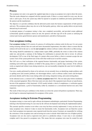 Acceptance testing 201
Process
The acceptance test suite is run against the supplied input data or using an acceptance test script to direct the testers.
Then the results obtained are compared with the expected results. If there is a correct match for every case, the test
suite is said to pass. If not, the system may either be rejected or accepted on conditions previously agreed between
the sponsor and the manufacturer.
The objective is to provide confidence that the delivered system meets the business requirements of both sponsors
and users. The acceptance phase may also act as the final quality gateway, where any quality defects not previously
detected may be uncovered.
A principal purpose of acceptance testing is that, once completed successfully, and provided certain additional
(contractually agreed) acceptance criteria are met, the sponsors will then sign off on the system as satisfying the
contract (previously agreed between sponsor and manufacturer), and deliver final payment.
User acceptance testing
User acceptance testing (UAT) consists of a process of verifying that a solution works for the user. It is not system
testing (ensuring software does not crash and meets documented requirements), but rather is there to ensure that the
solution will work for the user i.e. test the user accepts the solution (software vendors often refer to as Beta testing).
This testing should be undertaken by a subject-matter expert (SME), preferably the owner or client of the solution
under test, and provide a summary of the findings for confirmation to proceed after trial or review. In software
development, UAT as one of the final stages of a project often occurs before a client or customer accepts the new
system. Users of the system perform tests in line with what would occur in real life scenarios.
The UAT acts as a final verification of the required business functionality and proper functioning of the system,
emulating real-world usage conditions on behalf of the paying client or a specific large customer. If the software
works as required and without issues during normal use, one can reasonably extrapolate the same level of stability in
production.
User tests, usually performed by clients or by end-users, do not normally focus on identifying simple problems such
as spelling errors and cosmetic problems, nor showstopper defects, such as software crashes; testers and developers
previously identify and fix these issues during earlier unit testing, integration testing, and system testing phases.
In the industrial sector, a common UAT is a factory acceptance test (FAT). This test takes place before installation
of the concerned equipment. Most of the time testers not only check if the equipment meets the pre-set specification,
but also if the equipment is fully functional. A FAT usually includes a check of completeness, a verification against
contractual requirements, a proof of functionality (either by simulation or a conventional function test) and a final
inspection.
The results of these tests give confidence to the client(s) as to how the system will perform in production. There may
also be legal or contractual requirements for acceptance of the system.
Acceptance testing in Extreme Programming
Acceptance testing is a term used in agile software development methodologies, particularly Extreme Programming,
referring to the functional testing of a user story by the software development team during the implementation phase.
The customer specifies scenarios to test when a user story has been correctly implemented. A story can have one or
many acceptance tests, whatever it takes to ensure the functionality works. Acceptance tests are black-box system
tests. Each acceptance test represents some expected result from the system. Customers are responsible for verifying
the correctness of the acceptance tests and reviewing test scores to decide which failed tests are of highest priority.
Acceptance tests are also used as regression tests prior to a production release. A user story is not considered
complete until it has passed its acceptance tests. This means that new acceptance tests must be created for each
 