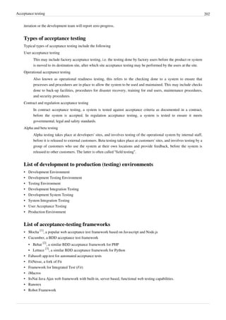 Acceptance testing 202
iteration or the development team will report zero progress.
Types of acceptance testing
Typical types of acceptance testing include the following
User acceptance testing
This may include factory acceptance testing, i.e. the testing done by factory users before the product or system
is moved to its destination site, after which site acceptance testing may be performed by the users at the site.
Operational acceptance testing
Also known as operational readiness testing, this refers to the checking done to a system to ensure that
processes and procedures are in place to allow the system to be used and maintained. This may include checks
done to back-up facilities, procedures for disaster recovery, training for end users, maintenance procedures,
and security procedures.
Contract and regulation acceptance testing
In contract acceptance testing, a system is tested against acceptance criteria as documented in a contract,
before the system is accepted. In regulation acceptance testing, a system is tested to ensure it meets
governmental, legal and safety standards.
Alpha and beta testing
Alpha testing takes place at developers' sites, and involves testing of the operational system by internal staff,
before it is released to external customers. Beta testing takes place at customers' sites, and involves testing by a
group of customers who use the system at their own locations and provide feedback, before the system is
released to other customers. The latter is often called “field testing”.
List of development to production (testing) environments
•• Development Environment
•• Development Testing Environment
•• Testing Environment
•• Development Integration Testing
•• Development System Testing
•• System Integration Testing
•• User Acceptance Testing
•• Production Environment
List of acceptance-testing frameworks
• Mocha
[1]
, a popular web acceptance test framework based on Javascript and Node.js
• Cucumber, a BDD acceptance test framework
• Behat
[2]
, a similar BDD acceptance framework for PHP
• Lettuce
[3]
, a similar BDD acceptance framework for Python
• Fabasoft app.test for automated acceptance tests
• FitNesse, a fork of Fit
• Framework for Integrated Test (Fit)
•• iMacros
• ItsNat Java Ajax web framework with built-in, server based, functional web testing capabilities.
•• Ranorex
•• Robot Framework
 