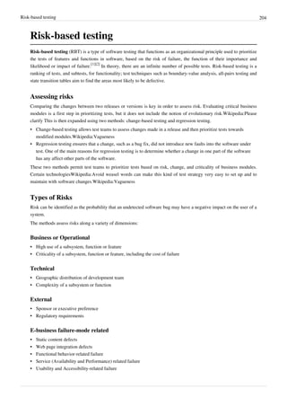 Risk-based testing 204
Risk-based testing
Risk-based testing (RBT) is a type of software testing that functions as an organizational principle used to prioritize
the tests of features and functions in software, based on the risk of failure, the function of their importance and
likelihood or impact of failure.
[1][2]
In theory, there are an infinite number of possible tests. Risk-based testing is a
ranking of tests, and subtests, for functionality; test techniques such as boundary-value analysis, all-pairs testing and
state transition tables aim to find the areas most likely to be defective.
Assessing risks
Comparing the changes between two releases or versions is key in order to assess risk. Evaluating critical business
modules is a first step in prioritizing tests, but it does not include the notion of evolutionary risk.Wikipedia:Please
clarify This is then expanded using two methods: change-based testing and regression testing.
• Change-based testing allows test teams to assess changes made in a release and then prioritize tests towards
modified modules.Wikipedia:Vagueness
• Regression testing ensures that a change, such as a bug fix, did not introduce new faults into the software under
test. One of the main reasons for regression testing is to determine whether a change in one part of the software
has any affect other parts of the software.
These two methods permit test teams to prioritize tests based on risk, change, and criticality of business modules.
Certain technologiesWikipedia:Avoid weasel words can make this kind of test strategy very easy to set up and to
maintain with software changes.Wikipedia:Vagueness
Types of Risks
Risk can be identified as the probability that an undetected software bug may have a negative impact on the user of a
system.
The methods assess risks along a variety of dimensions:
Business or Operational
•• High use of a subsystem, function or feature
•• Criticality of a subsystem, function or feature, including the cost of failure
Technical
•• Geographic distribution of development team
•• Complexity of a subsystem or function
External
•• Sponsor or executive preference
•• Regulatory requirements
E-business failure-mode related
•• Static content defects
•• Web page integration defects
•• Functional behavior-related failure
•• Service (Availability and Performance) related failure
•• Usability and Accessibility-related failure
 