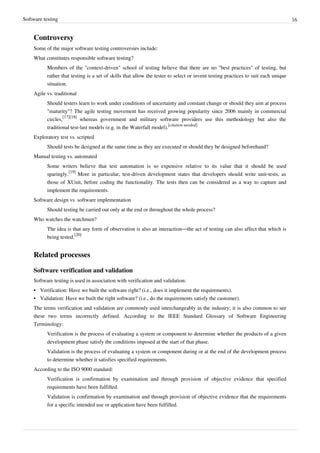 Software testing 16
Controversy
Some of the major software testing controversies include:
What constitutes responsible software testing?
Members of the "context-driven" school of testing believe that there are no "best practices" of testing, but
rather that testing is a set of skills that allow the tester to select or invent testing practices to suit each unique
situation.
Agile vs. traditional
Should testers learn to work under conditions of uncertainty and constant change or should they aim at process
"maturity"? The agile testing movement has received growing popularity since 2006 mainly in commercial
circles,
[17][18]
whereas government and military software providers use this methodology but also the
traditional test-last models (e.g. in the Waterfall model).
[citation needed]
Exploratory test vs. scripted
Should tests be designed at the same time as they are executed or should they be designed beforehand?
Manual testing vs. automated
Some writers believe that test automation is so expensive relative to its value that it should be used
sparingly.
[19]
More in particular, test-driven development states that developers should write unit-tests, as
those of XUnit, before coding the functionality. The tests then can be considered as a way to capture and
implement the requirements.
Software design vs. software implementation
Should testing be carried out only at the end or throughout the whole process?
Who watches the watchmen?
The idea is that any form of observation is also an interaction—the act of testing can also affect that which is
being tested.
[20]
Related processes
Software verification and validation
Software testing is used in association with verification and validation:
•• Verification: Have we built the software right? (i.e., does it implement the requirements).
•• Validation: Have we built the right software? (i.e., do the requirements satisfy the customer).
The terms verification and validation are commonly used interchangeably in the industry; it is also common to see
these two terms incorrectly defined. According to the IEEE Standard Glossary of Software Engineering
Terminology:
Verification is the process of evaluating a system or component to determine whether the products of a given
development phase satisfy the conditions imposed at the start of that phase.
Validation is the process of evaluating a system or component during or at the end of the development process
to determine whether it satisfies specified requirements.
According to the ISO 9000 standard:
Verification is confirmation by examination and through provision of objective evidence that specified
requirements have been fulfilled.
Validation is confirmation by examination and through provision of objective evidence that the requirements
for a specific intended use or application have been fulfilled.
 
