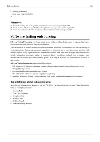 Risk-based testing 205
•• Security vulnerability
•• Large scale integration failure
[3]
References
[1] Bach, J. The Challenge of Good Enough Software (http://www.satisfice.com/articles/gooden2.pdf) (1995)
[2] Bach, J. and Kaner, C. Exploratory and Risk Based Testing (http://www.testingeducation.org/a/nature.pdf) (2004)
[3] Gerrard, Paul and Thompson, Neil Risk-Based Testing E-Business (http://www.riskbasedtesting.com) (2002)
Software testing outsourcing
Software Testing Outsourcing is software testing carried out by an independent company or a group of people not
directly involved in the process of software development.
Software testing is an essential phase of software development, however it is often viewed as a non-core activity for
most organisations. Outsourcing enables an organisation to concentrate on its core development activities while
external software testing experts handle the independent validation work. This offers many business benefits which
include independent assessment leading to enhanced delivery confidence, reduced time to market, lower
infrastructure investment, predictable software quality, de-risking of deadlines and increased time to focus on
development.
Software Testing Outsourcing can come in different forms:
•• Full outsourcing of the entire test process (strategy, planning, execution and closure), often referred to as a
Managed Testing Service
•• Provision of additional resources for major projects
•• One-off test often related to load, stress or performance testing
•• Beta User Acceptance Testing. Utilising specialist focus groups coordinated by an external organisation
Top established global outsourcing cities
According to Tholons Global Services - Top 50,
[1]
in 2009, Top Established and Emerging Global Outsourcing
Cities in Testing function were:
1.1. Chennai, India
2.2. Cebu City, Philippines
3.3. Shanghai, China
4.4. Beijing, China
5.5. Kraków, Poland
6.6. Ho Chi Minh City, Vietnam
 