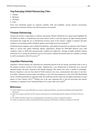 Software testing outsourcing 206
Top Emerging Global Outsourcing Cities
1.1. Chennai
2.2. Bucharest
3.3. São Paulo
4.4. Cairo
Cities were benchmark against six categories included: skills and scalability, savings, business environment,
operational environment, business risk and non-business environment.
Vietnam Outsourcing
Vietnam has become a major player in software outsourcing. Tholon’s Global Services annual report highlights Ho
Chi Minh City ability to competitively meet client nations’ needs in scale and capacity. Its rapid maturing business
environment has caught the eye of international investors aware of the country’s stability in political and labor
conditions, its increasing number of English speakers and its high service-level maturity.
[2]
Californian based companies such as Global CyberSoft Inc. and LogiGear Corporation are optimistic with Vietnam’s
ability to execute their global offshoring industry requirements. Despite the 2008-2009 financial crisis, both
companies expect to fulfill their projected goals. LogiGear has addressed a shortage of highly qualified software
technicians for its testing and automation services but remains confident that professionals are available to increase
its staff in anticipation of the US recovery.
[2]
Argentina Outsourcing
Argentina’s software industry has experienced an exponential growth in the last decade, positioning itself as one of
the strategic economic activities in the country. Argentina has a very talented pool of technically savvy and well
educated people with great command of the English language. The country also shows a number of advantages:
Because Argentina is just one hour ahead of North America's east coast, communication takes place in real time.
Even More, Argentina’s internet culture and industry is one of the most progressive in the world: 60% Broad Band
Access, Facebook penetration in Argentina ranks 3rd worldwide and the country has the highest penetration of smart
phones in Latin America (24%).
[3]
Perhaps one of the most surprising facts is that the percentage that internet
contributes to Argentina’s Gross National Product (2.2%) ranks 10th in the world.
[4]
References
[1] Tholons Global Services report 2009 (http://www.itida.gov.eg/Documents/Tholons_study.pdf) Top Established and Emerging Global
Outsourcing
[2] (http://www.logigear.com/in-the-news/974-software-outsourcing-recovery-and-development.html) LogiGear, PC World Viet Nam, Jan
2011
[3] New Media Trend Watch: http://www.newmediatrendwatch.com/markets-by-country/11-long-haul/35-argentina
[4] Infobae.com: http://www.infobae.com/notas/645695-Internet-aportara-us24700-millones-al-PBI-de-la-Argentina-en-2016.html
 