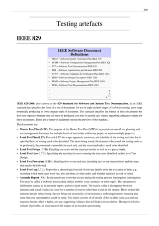 209
Testing artefacts
IEEE 829
IEEE Software Document
Definitions
• SQAP – Software Quality Assurance Plan IEEE 730
• SCMP – Software Configuration Management Plan IEEE 828
• STD – Software Test Documentation IEEE 829
• SRS – Software requirements specification IEEE 830
• SVVP – Software Validation & Verification Plan IEEE 1012
• SDD – Software Design Description IEEE 1016
• SPMP – Software Project Management Plan IEEE 1058
• SUD – Software User Documentation IEEE 1063
•• v
•• t
• e [1]
IEEE 829-2008, also known as the 829 Standard for Software and System Test Documentation, is an IEEE
standard that specifies the form of a set of documents for use in eight defined stages of software testing, each stage
potentially producing its own separate type of document. The standard specifies the format of these documents but
does not stipulate whether they all must be produced, nor does it include any criteria regarding adequate content for
these documents. These are a matter of judgment outside the purview of the standard.
The documents are:
• Master Test Plan (MTP): The purpose of the Master Test Plan (MTP) is to provide an overall test planning and
test management document for multiple levels of test (either within one project or across multiple projects).
• Level Test Plan (LTP): For each LTP the scope, approach, resources, and schedule of the testing activities for its
specified level of testing need to be described. The items being tested, the features to be tested, the testing tasks to
be performed, the personnel responsible for each task, and the associated risk(s) need to be identified.
• Level Test Design (LTD): Detailing test cases and the expected results as well as test pass criteria..
• Level Test Case (LTC): Specifying the test data for use in running the test cases identified in the Level Test
Design.
• Level Test Procedure (LTPr): Detailing how to run each test, including any set-up preconditions and the steps
that need to be followed.
• Level Test Log (LTL): To provide a chronological record of relevant details about the execution of tests, e.g.
recording which tests cases were run, who ran them, in what order, and whether each test passed or failed.
• Anomaly Report (AR): To document any event that occurs during the testing process that requires investigation.
This may be called a problem, test incident, defect, trouble, issue, anomaly, or error report. This document is
deliberately named as an anomaly report, and not a fault report. The reason is that a discrepancy between
expected and actual results can occur for a number of reasons other than a fault in the system. These include the
expected results being wrong, the test being run incorrectly, or inconsistency in the requirements meaning that
more than one interpretation could be made. The report consists of all details of the incident such as actual and
expected results, when it failed, and any supporting evidence that will help in its resolution. The report will also
include, if possible, an assessment of the impact of an incident upon testing.
 