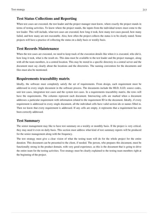 Test strategy 213
Test Status Collections and Reporting
When test cases are executed, the test leader and the project manager must know, where exactly the project stands in
terms of testing activities. To know where the project stands, the inputs from the individual testers must come to the
test leader. This will include, what test cases are executed, how long it took, how many test cases passed, how many
failed, and how many are not executable. Also, how often the project collects the status is to be clearly stated. Some
projects will have a practice of collecting the status on a daily basis or weekly basis.
Test Records Maintenance
When the test cases are executed, we need to keep track of the execution details like when it is executed, who did it,
how long it took, what is the result etc. This data must be available to the test leader and the project manager, along
with all the team members, in a central location. This may be stored in a specific directory in a central server and the
document must say clearly about the locations and the directories. The naming convention for the documents and
files must also be mentioned.
Requirements traceability matrix
Ideally, the software must completely satisfy the set of requirements. From design, each requirement must be
addressed in every single document in the software process. The documents include the HLD, LLD, source codes,
unit test cases, integration test cases and the system test cases. In a requirements traceability matrix, the rows will
have the requirements. The columns represent each document. Intersecting cells are marked when a document
addresses a particular requirement with information related to the requirement ID in the document. Ideally, if every
requirement is addressed in every single document, all the individual cells have valid section ids or names filled in.
Then we know that every requirement is addressed. If any cells are empty, it represents that a requirement has not
been correctly addressed.
Test Summary
The senior management may like to have test summary on a weekly or monthly basis. If the project is very critical,
they may need it even on daily basis. This section must address what kind of test summary reports will be produced
for the senior management along with the frequency.
The test strategy must give a clear vision of what the testing team will do for the whole project for the entire
duration. This document can be presented to the client, if needed. The person, who prepares this document, must be
functionally strong in the product domain, with very good experience, as this is the document that is going to drive
the entire team for the testing activities. Test strategy must be clearly explained to the testing team members right at
the beginning of the project.
 