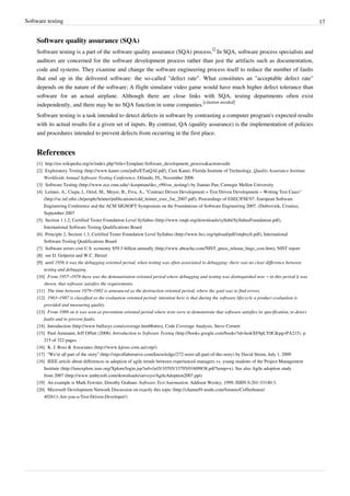 Software testing 17
Software quality assurance (SQA)
Software testing is a part of the software quality assurance (SQA) process.
[]
In SQA, software process specialists and
auditors are concerned for the software development process rather than just the artifacts such as documentation,
code and systems. They examine and change the software engineering process itself to reduce the number of faults
that end up in the delivered software: the so-called "defect rate". What constitutes an "acceptable defect rate"
depends on the nature of the software; A flight simulator video game would have much higher defect tolerance than
software for an actual airplane. Although there are close links with SQA, testing departments often exist
independently, and there may be no SQA function in some companies.
[citation needed]
Software testing is a task intended to detect defects in software by contrasting a computer program's expected results
with its actual results for a given set of inputs. By contrast, QA (quality assurance) is the implementation of policies
and procedures intended to prevent defects from occurring in the first place.
References
[1] http://en.wikipedia.org/w/index.php?title=Template:Software_development_process&action=edit
[2] Exploratory Testing (http://www.kaner.com/pdfs/ETatQAI.pdf), Cem Kaner, Florida Institute of Technology, Quality Assurance Institute
Worldwide Annual Software Testing Conference, Orlando, FL, November 2006
[3] Software Testing (http://www.ece.cmu.edu/~koopman/des_s99/sw_testing/) by Jiantao Pan, Carnegie Mellon University
[4] Leitner, A., Ciupa, I., Oriol, M., Meyer, B., Fiva, A., "Contract Driven Development = Test Driven Development – Writing Test Cases"
(http://se.inf.ethz.ch/people/leitner/publications/cdd_leitner_esec_fse_2007.pdf), Proceedings of ESEC/FSE'07: European Software
Engineering Conference and the ACM SIGSOFT Symposium on the Foundations of Software Engineering 2007, (Dubrovnik, Croatia),
September 2007
[5] Section 1.1.2, Certified Tester Foundation Level Syllabus (http://www.istqb.org/downloads/syllabi/SyllabusFoundation.pdf),
International Software Testing Qualifications Board
[6] Principle 2, Section 1.3, Certified Tester Foundation Level Syllabus (http://www.bcs.org/upload/pdf/istqbsyll.pdf), International
Software Testing Qualifications Board
[7] Software errors cost U.S. economy $59.5 billion annually (http://www.abeacha.com/NIST_press_release_bugs_cost.htm), NIST report
[8][8] see D. Gelperin and W.C. Hetzel
[9][9] until 1956 it was the debugging oriented period, when testing was often associated to debugging: there was no clear difference between
testing and debugging.
[10] From 1957–1978 there was the demonstration oriented period where debugging and testing was distinguished now – in this period it was
shown, that software satisfies the requirements.
[11] The time between 1979–1982 is announced as the destruction oriented period, where the goal was to find errors.
[12] 1983–1987 is classified as the evaluation oriented period: intention here is that during the software lifecycle a product evaluation is
provided and measuring quality.
[13][13] From 1988 on it was seen as prevention oriented period where tests were to demonstrate that software satisfies its specification, to detect
faults and to prevent faults.
[14] Introduction (http://www.bullseye.com/coverage.html#intro), Code Coverage Analysis, Steve Cornett
[15] Paul Ammann; Jeff Offutt (2008). Introduction to Software Testing (http://books.google.com/books?id=leokXF8pLY0C&pg=PA215). p.
215 of 322 pages.
[16] K. J. Ross & Associates (http://www.kjross.com.au/cstp/)
[17] “We’re all part of the story” (http://stpcollaborative.com/knowledge/272-were-all-part-of-the-story) by David Strom, July 1, 2009
[18] IEEE article about differences in adoption of agile trends between experienced managers vs. young students of the Project Management
Institute (http://ieeexplore.ieee.org/Xplore/login.jsp?url=/iel5/10705/33795/01609838.pdf?temp=x). See also Agile adoption study
from 2007 (http://www.ambysoft.com/downloads/surveys/AgileAdoption2007.ppt)
[19] An example is Mark Fewster, Dorothy Graham: Software Test Automation. Addison Wesley, 1999, ISBN 0-201-33140-3.
[20] Microsoft Development Network Discussion on exactly this topic (http://channel9.msdn.com/forums/Coffeehouse/
402611-Are-you-a-Test-Driven-Developer/)
 