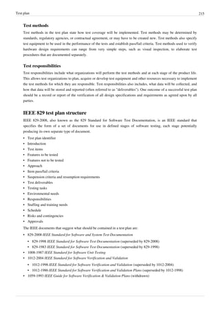 Test plan 215
Test methods
Test methods in the test plan state how test coverage will be implemented. Test methods may be determined by
standards, regulatory agencies, or contractual agreement, or may have to be created new. Test methods also specify
test equipment to be used in the performance of the tests and establish pass/fail criteria. Test methods used to verify
hardware design requirements can range from very simple steps, such as visual inspection, to elaborate test
procedures that are documented separately.
Test responsibilities
Test responsibilities include what organizations will perform the test methods and at each stage of the product life.
This allows test organizations to plan, acquire or develop test equipment and other resources necessary to implement
the test methods for which they are responsible. Test responsibilities also includes, what data will be collected, and
how that data will be stored and reported (often referred to as "deliverables"). One outcome of a successful test plan
should be a record or report of the verification of all design specifications and requirements as agreed upon by all
parties.
IEEE 829 test plan structure
IEEE 829-2008, also known as the 829 Standard for Software Test Documentation, is an IEEE standard that
specifies the form of a set of documents for use in defined stages of software testing, each stage potentially
producing its own separate type of document.
•• Test plan identifier
•• Introduction
•• Test items
•• Features to be tested
•• Features not to be tested
•• Approach
•• Item pass/fail criteria
•• Suspension criteria and resumption requirements
•• Test deliverables
•• Testing tasks
•• Environmental needs
•• Responsibilities
•• Staffing and training needs
•• Schedule
•• Risks and contingencies
•• Approvals
The IEEE documents that suggest what should be contained in a test plan are:
• 829-2008 IEEE Standard for Software and System Test Documentation
• 829-1998 IEEE Standard for Software Test Documentation (superseded by 829-2008)
• 829-1983 IEEE Standard for Software Test Documentation (superseded by 829-1998)
• 1008-1987 IEEE Standard for Software Unit Testing
• 1012-2004 IEEE Standard for Software Verification and Validation
• 1012-1998 IEEE Standard for Software Verification and Validation (superseded by 1012-2004)
• 1012-1986 IEEE Standard for Software Verification and Validation Plans (superseded by 1012-1998)
• 1059-1993 IEEE Guide for Software Verification & Validation Plans (withdrawn)
 