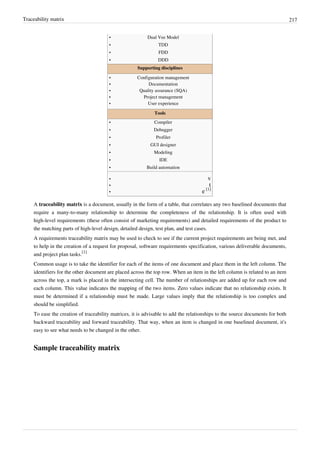 Traceability matrix 217
•• Dual Vee Model
•• TDD
•• FDD
•• DDD
Supporting disciplines
•• Configuration management
•• Documentation
•• Quality assurance (SQA)
•• Project management
•• User experience
Tools
•• Compiler
•• Debugger
•• Profiler
•• GUI designer
•• Modeling
•• IDE
•• Build automation
•• v
•• t
• e [1]
A traceability matrix is a document, usually in the form of a table, that correlates any two baselined documents that
require a many-to-many relationship to determine the completeness of the relationship. It is often used with
high-level requirements (these often consist of marketing requirements) and detailed requirements of the product to
the matching parts of high-level design, detailed design, test plan, and test cases.
A requirements traceability matrix may be used to check to see if the current project requirements are being met, and
to help in the creation of a request for proposal, software requirements specification, various deliverable documents,
and project plan tasks.
[1]
Common usage is to take the identifier for each of the items of one document and place them in the left column. The
identifiers for the other document are placed across the top row. When an item in the left column is related to an item
across the top, a mark is placed in the intersecting cell. The number of relationships are added up for each row and
each column. This value indicates the mapping of the two items. Zero values indicate that no relationship exists. It
must be determined if a relationship must be made. Large values imply that the relationship is too complex and
should be simplified.
To ease the creation of traceability matrices, it is advisable to add the relationships to the source documents for both
backward traceability and forward traceability. That way, when an item is changed in one baselined document, it's
easy to see what needs to be changed in the other.
Sample traceability matrix
 