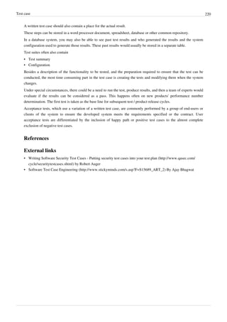 Test case 220
A written test case should also contain a place for the actual result.
These steps can be stored in a word processor document, spreadsheet, database or other common repository.
In a database system, you may also be able to see past test results and who generated the results and the system
configuration used to generate those results. These past results would usually be stored in a separate table.
Test suites often also contain
•• Test summary
•• Configuration
Besides a description of the functionality to be tested, and the preparation required to ensure that the test can be
conducted, the most time consuming part in the test case is creating the tests and modifying them when the system
changes.
Under special circumstances, there could be a need to run the test, produce results, and then a team of experts would
evaluate if the results can be considered as a pass. This happens often on new products' performance number
determination. The first test is taken as the base line for subsequent test / product release cycles.
Acceptance tests, which use a variation of a written test case, are commonly performed by a group of end-users or
clients of the system to ensure the developed system meets the requirements specified or the contract. User
acceptance tests are differentiated by the inclusion of happy path or positive test cases to the almost complete
exclusion of negative test cases.
References
External links
• Writing Software Security Test Cases - Putting security test cases into your test plan (http://www.qasec.com/
cycle/securitytestcases.shtml) by Robert Auger
• Software Test Case Engineering (http://www.stickyminds.com/s.asp?F=S15689_ART_2) By Ajay Bhagwat
 
