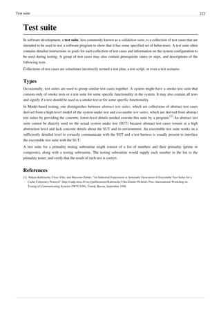 Test suite 222
Test suite
In software development, a test suite, less commonly known as a validation suite, is a collection of test cases that are
intended to be used to test a software program to show that it has some specified set of behaviours. A test suite often
contains detailed instructions or goals for each collection of test cases and information on the system configuration to
be used during testing. A group of test cases may also contain prerequisite states or steps, and descriptions of the
following tests.
Collections of test cases are sometimes incorrectly termed a test plan, a test script, or even a test scenario.
Types
Occasionally, test suites are used to group similar test cases together. A system might have a smoke test suite that
consists only of smoke tests or a test suite for some specific functionality in the system. It may also contain all tests
and signify if a test should be used as a smoke test or for some specific functionality.
In Model-based testing, one distinguishes between abstract test suites, which are collections of abstract test cases
derived from a high-level model of the system under test and executable test suites, which are derived from abstract
test suites by providing the concrete, lower-level details needed execute this suite by a program.
[1]
An abstract test
suite cannot be directly used on the actual system under test (SUT) because abstract test cases remain at a high
abstraction level and lack concrete details about the SUT and its environment. An executable test suite works on a
sufficiently detailed level to correctly communicate with the SUT and a test harness is usually present to interface
the executable test suite with the SUT.
A test suite for a primality testing subroutine might consist of a list of numbers and their primality (prime or
composite), along with a testing subroutine. The testing subroutine would supply each number in the list to the
primality tester, and verify that the result of each test is correct.
References
[1] Hakim Kahlouche, César Viho, and Massimo Zendri, "An Industrial Experiment in Automatic Generation of Executable Test Suites for a
Cache Coherency Protocol" (http://cadp.inria.fr/vasy/publications/Kahlouche-Viho-Zendri-98.html), Proc. International Workshop on
Testing of Communicating Systems (IWTCS'98), Tomsk, Russia, September 1998.
 
