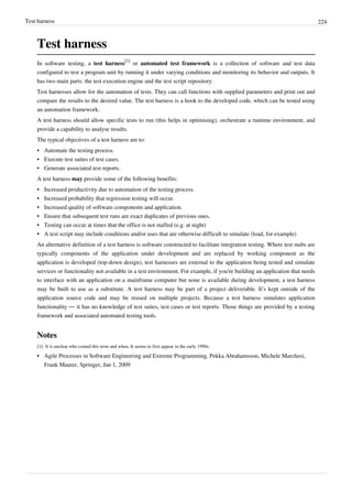 Test harness 224
Test harness
In software testing, a test harness
[1]
or automated test framework is a collection of software and test data
configured to test a program unit by running it under varying conditions and monitoring its behavior and outputs. It
has two main parts: the test execution engine and the test script repository.
Test harnesses allow for the automation of tests. They can call functions with supplied parameters and print out and
compare the results to the desired value. The test harness is a hook to the developed code, which can be tested using
an automation framework.
A test harness should allow specific tests to run (this helps in optimising), orchestrate a runtime environment, and
provide a capability to analyse results.
The typical objectives of a test harness are to:
•• Automate the testing process.
•• Execute test suites of test cases.
•• Generate associated test reports.
A test harness may provide some of the following benefits:
•• Increased productivity due to automation of the testing process.
• Increased probability that regression testing will occur.
•• Increased quality of software components and application.
•• Ensure that subsequent test runs are exact duplicates of previous ones.
•• Testing can occur at times that the office is not staffed (e.g. at night)
•• A test script may include conditions and/or uses that are otherwise difficult to simulate (load, for example)
An alternative definition of a test harness is software constructed to facilitate integration testing. Where test stubs are
typically components of the application under development and are replaced by working component as the
application is developed (top-down design), test harnesses are external to the application being tested and simulate
services or functionality not available in a test environment. For example, if you're building an application that needs
to interface with an application on a mainframe computer but none is available during development, a test harness
may be built to use as a substitute. A test harness may be part of a project deliverable. It’s kept outside of the
application source code and may be reused on multiple projects. Because a test harness simulates application
functionality — it has no knowledge of test suites, test cases or test reports. Those things are provided by a testing
framework and associated automated testing tools.
Notes
[1][1] It is unclear who coined this term and when. It seems to first appear in the early 1990s.
•• Agile Processes in Software Engineering and Extreme Programming, Pekka Abrahamsson, Michele Marchesi,
Frank Maurer, Springer, Jan 1, 2009
 