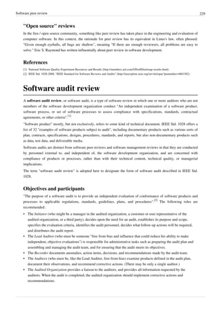 Software peer review 229
"Open source" reviews
In the free / open source community, something like peer review has taken place in the engineering and evaluation of
computer software. In this context, the rationale for peer review has its equivalent in Linus's law, often phrased:
"Given enough eyeballs, all bugs are shallow", meaning "If there are enough reviewers, all problems are easy to
solve." Eric S. Raymond has written influentially about peer review in software development.
References
[1] National Software Quality Experiment Resources and Results (http://members.aol.com/ONeillDon/nsqe-results.html)
[2] IEEE Std. 1028-2008, "IEEE Standard for Software Reviews and Audits" (http://ieeexplore.ieee.org/servlet/opac?punumber=4601582)
Software audit review
A software audit review, or software audit, is a type of software review in which one or more auditors who are not
members of the software development organization conduct "An independent examination of a software product,
software process, or set of software processes to assess compliance with specifications, standards, contractual
agreements, or other criteria".
[1]
"Software product" mostly, but not exclusively, refers to some kind of technical document. IEEE Std. 1028 offers a
list of 32 "examples of software products subject to audit", including documentary products such as various sorts of
plan, contracts, specifications, designs, procedures, standards, and reports, but also non-documentary products such
as data, test data, and deliverable media.
Software audits are distinct from software peer reviews and software management reviews in that they are conducted
by personnel external to, and independent of, the software development organization, and are concerned with
compliance of products or processes, rather than with their technical content, technical quality, or managerial
implications.
The term "software audit review" is adopted here to designate the form of software audit described in IEEE Std.
1028.
Objectives and participants
"The purpose of a software audit is to provide an independent evaluation of conformance of software products and
processes to applicable regulations, standards, guidelines, plans, and procedures".
[2]
The following roles are
recommended:
• The Initiator (who might be a manager in the audited organization, a customer or user representative of the
audited organization, or a third party), decides upon the need for an audit, establishes its purpose and scope,
specifies the evaluation criteria, identifies the audit personnel, decides what follow-up actions will be required,
and distributes the audit report.
• The Lead Auditor (who must be someone "free from bias and influence that could reduce his ability to make
independent, objective evaluations") is responsible for administrative tasks such as preparing the audit plan and
assembling and managing the audit team, and for ensuring that the audit meets its objectives.
• The Recorder documents anomalies, action items, decisions, and recommendations made by the audit team.
• The Auditors (who must be, like the Lead Auditor, free from bias) examine products defined in the audit plan,
document their observations, and recommend corrective actions. (There may be only a single auditor.)
• The Audited Organization provides a liaison to the auditors, and provides all information requested by the
auditors. When the audit is completed, the audited organization should implement corrective actions and
recommendations.
 