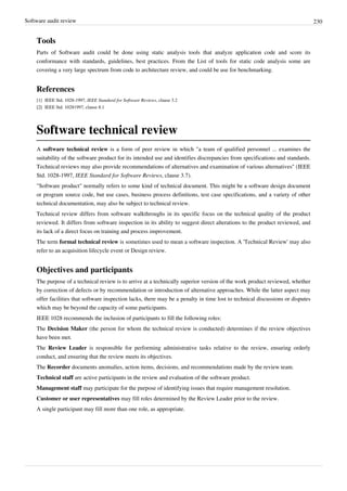 Software audit review 230
Tools
Parts of Software audit could be done using static analysis tools that analyze application code and score its
conformance with standards, guidelines, best practices. From the List of tools for static code analysis some are
covering a very large spectrum from code to architecture review, and could be use for benchmarking.
References
[1] IEEE Std. 1028-1997, IEEE Standard for Software Reviews, clause 3.2
[2][2] IEEE Std. 10281997, clause 8.1
Software technical review
A software technical review is a form of peer review in which "a team of qualified personnel ... examines the
suitability of the software product for its intended use and identifies discrepancies from specifications and standards.
Technical reviews may also provide recommendations of alternatives and examination of various alternatives" (IEEE
Std. 1028-1997, IEEE Standard for Software Reviews, clause 3.7).
"Software product" normally refers to some kind of technical document. This might be a software design document
or program source code, but use cases, business process definitions, test case specifications, and a variety of other
technical documentation, may also be subject to technical review.
Technical review differs from software walkthroughs in its specific focus on the technical quality of the product
reviewed. It differs from software inspection in its ability to suggest direct alterations to the product reviewed, and
its lack of a direct focus on training and process improvement.
The term formal technical review is sometimes used to mean a software inspection. A 'Technical Review' may also
refer to an acquisition lifecycle event or Design review.
Objectives and participants
The purpose of a technical review is to arrive at a technically superior version of the work product reviewed, whether
by correction of defects or by recommendation or introduction of alternative approaches. While the latter aspect may
offer facilities that software inspection lacks, there may be a penalty in time lost to technical discussions or disputes
which may be beyond the capacity of some participants.
IEEE 1028 recommends the inclusion of participants to fill the following roles:
The Decision Maker (the person for whom the technical review is conducted) determines if the review objectives
have been met.
The Review Leader is responsible for performing administrative tasks relative to the review, ensuring orderly
conduct, and ensuring that the review meets its objectives.
The Recorder documents anomalies, action items, decisions, and recommendations made by the review team.
Technical staff are active participants in the review and evaluation of the software product.
Management staff may participate for the purpose of identifying issues that require management resolution.
Customer or user representatives may fill roles determined by the Review Leader prior to the review.
A single participant may fill more than one role, as appropriate.
 