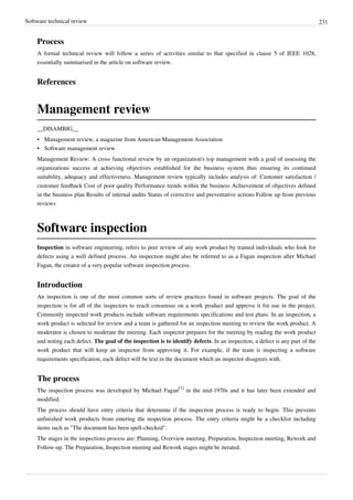 Software technical review 231
Process
A formal technical review will follow a series of activities similar to that specified in clause 5 of IEEE 1028,
essentially summarised in the article on software review.
References
Management review
__DISAMBIG__
• Management review, a magazine from American Management Association
•• Software management review
Management Review: A cross functional review by an organization's top management with a goal of assessing the
organizations success at achieving objectives established for the business system thus ensuring its continued
suitability, adequacy and effectiveness. Management review typically includes analysis of: Customer satisfaction /
customer feedback Cost of poor quality Performance trends within the business Achievement of objectives defined
in the business plan Results of internal audits Status of corrective and preventative actions Follow up from previous
reviews
Software inspection
Inspection in software engineering, refers to peer review of any work product by trained individuals who look for
defects using a well defined process. An inspection might also be referred to as a Fagan inspection after Michael
Fagan, the creator of a very popular software inspection process.
Introduction
An inspection is one of the most common sorts of review practices found in software projects. The goal of the
inspection is for all of the inspectors to reach consensus on a work product and approve it for use in the project.
Commonly inspected work products include software requirements specifications and test plans. In an inspection, a
work product is selected for review and a team is gathered for an inspection meeting to review the work product. A
moderator is chosen to moderate the meeting. Each inspector prepares for the meeting by reading the work product
and noting each defect. The goal of the inspection is to identify defects. In an inspection, a defect is any part of the
work product that will keep an inspector from approving it. For example, if the team is inspecting a software
requirements specification, each defect will be text in the document which an inspector disagrees with.
The process
The inspection process was developed by Michael Fagan
[1]
in the mid-1970s and it has later been extended and
modified.
The process should have entry criteria that determine if the inspection process is ready to begin. This prevents
unfinished work products from entering the inspection process. The entry criteria might be a checklist including
items such as "The document has been spell-checked".
The stages in the inspections process are: Planning, Overview meeting, Preparation, Inspection meeting, Rework and
Follow-up. The Preparation, Inspection meeting and Rework stages might be iterated.
 