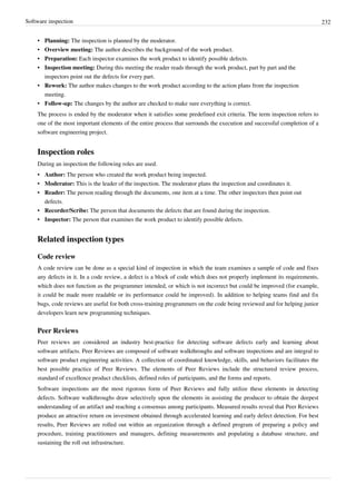 Software inspection 232
• Planning: The inspection is planned by the moderator.
• Overview meeting: The author describes the background of the work product.
• Preparation: Each inspector examines the work product to identify possible defects.
• Inspection meeting: During this meeting the reader reads through the work product, part by part and the
inspectors point out the defects for every part.
• Rework: The author makes changes to the work product according to the action plans from the inspection
meeting.
• Follow-up: The changes by the author are checked to make sure everything is correct.
The process is ended by the moderator when it satisfies some predefined exit criteria. The term inspection refers to
one of the most important elements of the entire process that surrounds the execution and successful completion of a
software engineering project.
Inspection roles
During an inspection the following roles are used.
• Author: The person who created the work product being inspected.
• Moderator: This is the leader of the inspection. The moderator plans the inspection and coordinates it.
• Reader: The person reading through the documents, one item at a time. The other inspectors then point out
defects.
• Recorder/Scribe: The person that documents the defects that are found during the inspection.
• Inspector: The person that examines the work product to identify possible defects.
Related inspection types
Code review
A code review can be done as a special kind of inspection in which the team examines a sample of code and fixes
any defects in it. In a code review, a defect is a block of code which does not properly implement its requirements,
which does not function as the programmer intended, or which is not incorrect but could be improved (for example,
it could be made more readable or its performance could be improved). In addition to helping teams find and fix
bugs, code reviews are useful for both cross-training programmers on the code being reviewed and for helping junior
developers learn new programming techniques.
Peer Reviews
Peer reviews are considered an industry best-practice for detecting software defects early and learning about
software artifacts. Peer Reviews are composed of software walkthroughs and software inspections and are integral to
software product engineering activities. A collection of coordinated knowledge, skills, and behaviors facilitates the
best possible practice of Peer Reviews. The elements of Peer Reviews include the structured review process,
standard of excellence product checklists, defined roles of participants, and the forms and reports.
Software inspections are the most rigorous form of Peer Reviews and fully utilize these elements in detecting
defects. Software walkthroughs draw selectively upon the elements in assisting the producer to obtain the deepest
understanding of an artifact and reaching a consensus among participants. Measured results reveal that Peer Reviews
produce an attractive return on investment obtained through accelerated learning and early defect detection. For best
results, Peer Reviews are rolled out within an organization through a defined program of preparing a policy and
procedure, training practitioners and managers, defining measurements and populating a database structure, and
sustaining the roll out infrastructure.
 