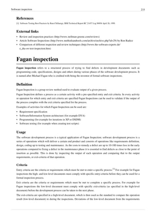 Software inspection 233
References
[1][1] Software Testing Best Practices by Ram Chillarege, IBM Technical Report RC 21457 Log 96856 April 26, 1999.
External links
• Review and inspection practices (http://www.stellman-greene.com/reviews)
• Article Software Inspections (http://www.methodsandtools.com/archive/archive.php?id=29) by Ron Radice
• Comparison of different inspection and review techniques (http://www.the-software-experts.de/
e_dta-sw-test-inspection.htm)
Fagan inspection
Fagan inspection refers to a structured process of trying to find defects in development documents such as
programming code, specifications, designs and others during various phases of the software development process. It
is named after Michael Fagan who is credited with being the inventor of formal software inspections.
Definition
Fagan Inspection is a group review method used to evaluate output of a given process.
Fagan Inspection defines a process as a certain activity with a pre-specified entry and exit criteria. In every activity
or operation for which entry and exit criteria are specified Fagan Inspections can be used to validate if the output of
the process complies with the exit criteria specified for the process.
Examples of activities for which Fagan Inspection can be used are:
•• Requirement specification
•• Software/Information System architecture (for example DYA)
• Programming (for example for iterations in XP or DSDM)
•• Software testing (for example when creating test scripts)
Usage
The software development process is a typical application of Fagan Inspection; software development process is a
series of operations which will deliver a certain end product and consists of operations like requirements definition,
design, coding up to testing and maintenance. As the costs to remedy a defect are up to 10-100 times less in the early
operations compared to fixing a defect in the maintenance phase it is essential to find defects as close to the point of
insertion as possible. This is done by inspecting the output of each operation and comparing that to the output
requirements, or exit-criteria of that operation.
Criteria
Entry criteria are the criteria or requirements which must be met to enter a specific process.
[1]
For example for Fagan
inspections the high- and low-level documents must comply with specific entry-criteria before they can be used for a
formal inspection process.
Exit criteria are the criteria or requirements which must be met to complete a specific process. For example for
Fagan inspections the low-level document must comply with specific exit-criteria (as specified in the high-level
document) before the development process can be taken to the next phase.
The exit-criteria are specified in a high-level document, which is then used as the standard to compare the operation
result (low-level document) to during the inspections. Deviations of the low-level document from the requirements
 