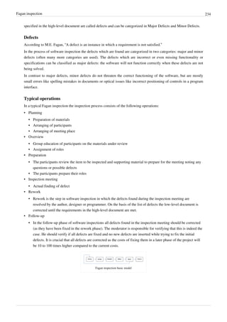Fagan inspection 234
specified in the high-level document are called defects and can be categorized in Major Defects and Minor Defects.
Defects
According to M.E. Fagan, “A defect is an instance in which a requirement is not satisfied.”
In the process of software inspection the defects which are found are categorized in two categories: major and minor
defects (often many more categories are used). The defects which are incorrect or even missing functionality or
specifications can be classified as major defects: the software will not function correctly when these defects are not
being solved.
In contrast to major defects, minor defects do not threaten the correct functioning of the software, but are mostly
small errors like spelling mistakes in documents or optical issues like incorrect positioning of controls in a program
interface.
Typical operations
In a typical Fagan inspection the inspection process consists of the following operations:
•• Planning
•• Preparation of materials
•• Arranging of participants
•• Arranging of meeting place
•• Overview
•• Group education of participants on the materials under review
•• Assignment of roles
•• Preparation
•• The participants review the item to be inspected and supporting material to prepare for the meeting noting any
questions or possible defects
•• The participants prepare their roles
•• Inspection meeting
•• Actual finding of defect
•• Rework
•• Rework is the step in software inspection in which the defects found during the inspection meeting are
resolved by the author, designer or programmer. On the basis of the list of defects the low-level document is
corrected until the requirements in the high-level document are met.
•• Follow-up
•• In the follow-up phase of software inspections all defects found in the inspection meeting should be corrected
(as they have been fixed in the rework phase). The moderator is responsible for verifying that this is indeed the
case. He should verify if all defects are fixed and no new defects are inserted while trying to fix the initial
defects. It is crucial that all defects are corrected as the costs of fixing them in a later phase of the project will
be 10 to 100 times higher compared to the current costs.
Fagan inspection basic model
 
