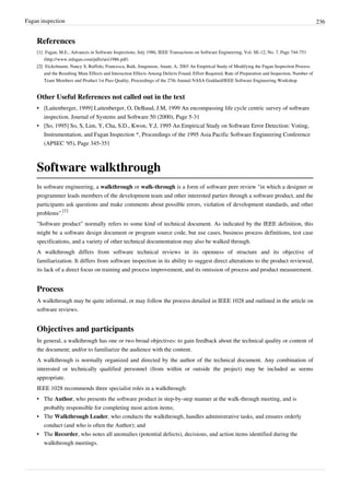 Fagan inspection 236
References
[1] Fagan, M.E., Advances in Software Inspections, July 1986, IEEE Transactions on Software Engineering, Vol. SE-12, No. 7, Page 744-751
(http://www.mfagan.com/pdfs/aisi1986.pdf)
[2][2] Eickelmann, Nancy S, Ruffolo, Francesca, Baik, Jongmoon, Anant, A, 2003 An Empirical Study of Modifying the Fagan Inspection Process
and the Resulting Main Effects and Interaction Effects Among Defects Found, Effort Required, Rate of Preparation and Inspection, Number of
Team Members and Product 1st Pass Quality, Proceedings of the 27th Annual NASA Goddard/IEEE Software Engineering Workshop
Other Useful References not called out in the text
•• [Laitenberger, 1999] Laitenberger, O, DeBaud, J.M, 1999 An encompassing life cycle centric survey of software
inspection, Journal of Systems and Software 50 (2000), Page 5-31
•• [So, 1995] So, S, Lim, Y, Cha, S.D., Kwon, Y,J, 1995 An Empirical Study on Software Error Detection: Voting,
Instrumentation, and Fagan Inspection *, Proceedings of the 1995 Asia Pacific Software Engineering Conference
(APSEC '95), Page 345-351
Software walkthrough
In software engineering, a walkthrough or walk-through is a form of software peer review "in which a designer or
programmer leads members of the development team and other interested parties through a software product, and the
participants ask questions and make comments about possible errors, violation of development standards, and other
problems".
[1]
"Software product" normally refers to some kind of technical document. As indicated by the IEEE definition, this
might be a software design document or program source code, but use cases, business process definitions, test case
specifications, and a variety of other technical documentation may also be walked through.
A walkthrough differs from software technical reviews in its openness of structure and its objective of
familiarization. It differs from software inspection in its ability to suggest direct alterations to the product reviewed,
its lack of a direct focus on training and process improvement, and its omission of process and product measurement.
Process
A walkthrough may be quite informal, or may follow the process detailed in IEEE 1028 and outlined in the article on
software reviews.
Objectives and participants
In general, a walkthrough has one or two broad objectives: to gain feedback about the technical quality or content of
the document; and/or to familiarize the audience with the content.
A walkthrough is normally organized and directed by the author of the technical document. Any combination of
interested or technically qualified personnel (from within or outside the project) may be included as seems
appropriate.
IEEE 1028 recommends three specialist roles in a walkthrough:
• The Author, who presents the software product in step-by-step manner at the walk-through meeting, and is
probably responsible for completing most action items;
• The Walkthrough Leader, who conducts the walkthrough, handles administrative tasks, and ensures orderly
conduct (and who is often the Author); and
• The Recorder, who notes all anomalies (potential defects), decisions, and action items identified during the
walkthrough meetings.
 