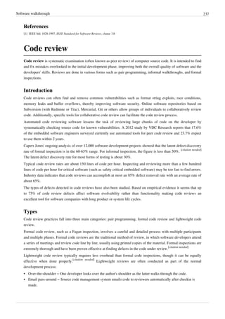 Software walkthrough 237
References
[1] IEEE Std. 1028-1997, IEEE Standard for Software Reviews, clause 3.8
Code review
Code review is systematic examination (often known as peer review) of computer source code. It is intended to find
and fix mistakes overlooked in the initial development phase, improving both the overall quality of software and the
developers' skills. Reviews are done in various forms such as pair programming, informal walkthroughs, and formal
inspections.
Introduction
Code reviews can often find and remove common vulnerabilities such as format string exploits, race conditions,
memory leaks and buffer overflows, thereby improving software security. Online software repositories based on
Subversion (with Redmine or Trac), Mercurial, Git or others allow groups of individuals to collaboratively review
code. Additionally, specific tools for collaborative code review can facilitate the code review process.
Automated code reviewing software lessens the task of reviewing large chunks of code on the developer by
systematically checking source code for known vulnerabilities. A 2012 study by VDC Research reports that 17.6%
of the embedded software engineers surveyed currently use automated tools for peer code review and 23.7% expect
to use them within 2 years.
Capers Jones' ongoing analysis of over 12,000 software development projects showed that the latent defect discovery
rate of formal inspection is in the 60-65% range. For informal inspection, the figure is less than 50%.
[citation needed]
The latent defect discovery rate for most forms of testing is about 30%.
Typical code review rates are about 150 lines of code per hour. Inspecting and reviewing more than a few hundred
lines of code per hour for critical software (such as safety critical embedded software) may be too fast to find errors.
Industry data indicates that code reviews can accomplish at most an 85% defect removal rate with an average rate of
about 65%.
The types of defects detected in code reviews have also been studied. Based on empirical evidence it seems that up
to 75% of code review defects affect software evolvability rather than functionality making code reviews an
excellent tool for software companies with long product or system life cycles.
Types
Code review practices fall into three main categories: pair programming, formal code review and lightweight code
review.
Formal code review, such as a Fagan inspection, involves a careful and detailed process with multiple participants
and multiple phases. Formal code reviews are the traditional method of review, in which software developers attend
a series of meetings and review code line by line, usually using printed copies of the material. Formal inspections are
extremely thorough and have been proven effective at finding defects in the code under review.
[citation needed]
Lightweight code review typically requires less overhead than formal code inspections, though it can be equally
effective when done properly.
[citation needed]
Lightweight reviews are often conducted as part of the normal
development process:
• Over-the-shoulder – One developer looks over the author's shoulder as the latter walks through the code.
• Email pass-around – Source code management system emails code to reviewers automatically after checkin is
made.
 