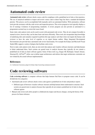Automated code review 239
Automated code review
Automated code review software checks source code for compliance with a predefined set of rules or best practices.
The use of analytical methods to inspect and review source code to detect bugs has been a standard development
practice. This process can be accomplished both manually and in an automated fashion. With automation, software
tools provide assistance with the code review and inspection process. The review program or tool typically displays a
list of warnings (violations of programming standards). A review program can also provide an automated or a
programmer-assisted way to correct the issues found.
Some static code analysis tools can be used to assist with automated code review. They do not compare favorably to
manual reviews, however they can be done faster and more efficiently. These tools also encapsulate deep knowledge
of underlying rules and semantics required to perform this type analysis such that it does not require the human code
reviewer to have the same level of expertise as an expert human auditor. Many Integrated Development
Environments also provide basic automated code review functionality. For example the Eclipse and Microsoft Visual
Studio IDEs support a variety of plugins that facilitate code review.
Next to static code analysis tools, there are also tools that analyze and visualize software structures and help humans
to better understand these. Such systems are geared more to analysis because they typically do not contain a
predefined set of rules to check software against. Some of these tools (e.g. Imagix 4D, Resharper, SonarJ, Sotoarc,
Structure101, ACTool
[1]
) allow one to define target architectures and enforce that target architecture constraints are
not violated by the actual software implementation.
References
[1] Architecture Consistency plugin for Eclipse (http://sourceforge.net/projects/actool/)
Code reviewing software
Code reviewing software is computer software that helps humans find flaws in program source code. It can be
divided into two categories:
• Automated code review software checks source code against a predefined set of rules and produces reports.
•• Different types of browsers visualise software structure and help humans better understand its structure. Such
systems are geared more to analysis because they typically do not contain a predefined set of rules to check
software against.
• Manual code review tools allow people to collaboratively inspect and discuss changes, storing the history of the
process for future reference.
 