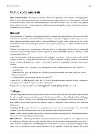 Static code analysis 240
Static code analysis
Static program analysis is the analysis of computer software that is performed without actually executing programs
(analysis performed on executing programs is known as dynamic analysis). In most cases the analysis is performed
on some version of the source code, and in the other cases, some form of the object code. The term is usually applied
to the analysis performed by an automated tool, with human analysis being called program understanding, program
comprehension or code review.
Rationale
The sophistication of the analysis performed by tools varies from those that only consider the behavior of individual
statements and declarations, to those that include the complete source code of a program in their analysis. The uses
of the information obtained from the analysis vary from highlighting possible coding errors (e.g., the lint tool) to
formal methods that mathematically prove properties about a given program (e.g., its behavior matches that of its
specification).
Software metrics and reverse engineering can be described as forms of static analysis. Deriving software metrics and
static analysis are increasingly deployed together, especially in creation of embedded systems, by defining so-called
software quality objectives.
[1]
A growing commercial use of static analysis is in the verification of properties of software used in safety-critical
computer systems and locating potentially vulnerable code.
[2]
For example the following industries have identified
the use of static code analysis as a means of improving the quality of increasingly sophisticated and complex
software:
1. Medical software: The U.S. Food and Drug Administration (FDA) has identified the use of static analysis for
medical devices.
2. Nuclear software: In the UK the Health and Safety Executive recommends the use of static analysis on Reactor
Protection Systems.
[3]
3. Aviation software (in combination with dynamic analysis)
[4]
A study in 2012 by VDC Research reports that 28.7% of the embedded software engineers surveyed currently use
static analysis tools and 39.7% expect to use them within 2 years.
In application security industry the name Static Application Security Testing (SAST) is also used.
Tool types
The OMG (Object Management Group) recently published a study regarding the types of software analysis required
for software quality measurement and assessment. This document on "How to Deliver Resilient, Secure, Efficient,
and Easily Changed IT Systems in Line with CISQ Recommendations" describes three levels of software analysis.
[5]
Unit Level - Analysis that takes place within a specific program or subroutine, without connecting to the context of
that program.
Technology Level - Analysis that takes into account interactions between unit programs to get a more holistic and
semantic view of the overall program in order to find issues and avoid obvious false positives.
System Level - Analysis that takes into account the interactions between unit programs, but without being limited to
one specific technology or programming language.
Mission/Business Level - Analysis that takes into account the business/mission layer terms, rules and processes that
are implemented within the software system for its operation as part of enterprise or program/mission layer activities.
These elements are implemented without being limited to one specific technology or programming language and in
many cases are distributed across multiple languages but are statically extracted and analyzed for system
 