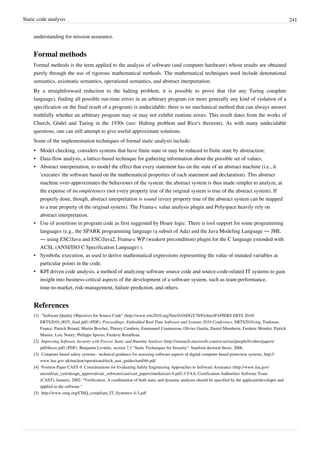 Static code analysis 241
understanding for mission assurance.
Formal methods
Formal methods is the term applied to the analysis of software (and computer hardware) whose results are obtained
purely through the use of rigorous mathematical methods. The mathematical techniques used include denotational
semantics, axiomatic semantics, operational semantics, and abstract interpretation.
By a straightforward reduction to the halting problem, it is possible to prove that (for any Turing complete
language), finding all possible run-time errors in an arbitrary program (or more generally any kind of violation of a
specification on the final result of a program) is undecidable: there is no mechanical method that can always answer
truthfully whether an arbitrary program may or may not exhibit runtime errors. This result dates from the works of
Church, Gödel and Turing in the 1930s (see: Halting problem and Rice's theorem). As with many undecidable
questions, one can still attempt to give useful approximate solutions.
Some of the implementation techniques of formal static analysis include:
• Model checking, considers systems that have finite state or may be reduced to finite state by abstraction;
• Data-flow analysis, a lattice-based technique for gathering information about the possible set of values;
• Abstract interpretation, to model the effect that every statement has on the state of an abstract machine (i.e., it
'executes' the software based on the mathematical properties of each statement and declaration). This abstract
machine over-approximates the behaviours of the system: the abstract system is thus made simpler to analyze, at
the expense of incompleteness (not every property true of the original system is true of the abstract system). If
properly done, though, abstract interpretation is sound (every property true of the abstract system can be mapped
to a true property of the original system). The Frama-c value analysis plugin and Polyspace heavily rely on
abstract interpretation.
• Use of assertions in program code as first suggested by Hoare logic. There is tool support for some programming
languages (e.g., the SPARK programming language (a subset of Ada) and the Java Modeling Language — JML
— using ESC/Java and ESC/Java2, Frama-c WP (weakest precondition) plugin for the C language extended with
ACSL (ANSI/ISO C Specification Language) ).
• Symbolic execution, as used to derive mathematical expressions representing the value of mutated variables at
particular points in the code.
• KPI driven code analysis, a method of analyzing software source code and source-code-related IT systems to gain
insight into business-critical aspects of the development of a software system, such as team-performance,
time-to-market, risk-management, failure-prediction, and others.
References
[1] "Software Quality Objectives for Source Code" (http://www.erts2010.org/Site/0ANDGY78/Fichier/PAPIERS ERTS 2010/
ERTS2010_0035_final.pdf) (PDF). Proceedings: Embedded Real Time Software and Systems 2010 Conference, ERTS2010.org, Toulouse,
France: Patrick Briand, Martin Brochet, Thierry Cambois, Emmanuel Coutenceau, Olivier Guetta, Daniel Mainberte, Frederic Mondot, Patrick
Munier, Loic Noury, Philippe Spozio, Frederic Retailleau.
[2] Improving Software Security with Precise Static and Runtime Analysis (http://research.microsoft.com/en-us/um/people/livshits/papers/
pdf/thesis.pdf) (PDF), Benjamin Livshits, section 7.3 "Static Techniques for Security". Stanford doctoral thesis, 2006.
[3] Computer based safety systems - technical guidance for assessing software aspects of digital computer based protection systems, http://
www.hse.gov.uk/nuclear/operational/tech_asst_guides/tast046.pdf
[4] Position Paper CAST-9. Considerations for Evaluating Safety Engineering Approaches to Software Assurance (http://www.faa.gov/
aircraft/air_cert/design_approvals/air_software/cast/cast_papers/media/cast-9.pdf) // FAA, Certification Authorities Software Team
(CAST), January, 2002: "Verification. A combination of both static and dynamic analyses should be specified by the applicant/developer and
applied to the software."
[5] http://www.omg.org/CISQ_compliant_IT_Systemsv.4-3.pdf
 
