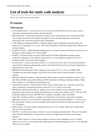 List of tools for static code analysis 243
List of tools for static code analysis
This is a list of tools for static code analysis.
By language
Multi-language
• Axivion Bauhaus Suite – A tool for Ada, C, C++, C#, and Java code that performs various analyses such as
architecture checking, interface analyses, and clone detection.
• Black Duck Suite – Analyzes the composition of software source code and binary files, searches for reusable
code, manages open source and third-party code approval, honors the legal obligations associated with
mixed-origin code, and monitors related security vulnerabilities.
• CAST Application Intelligence Platform – Detailed, audience-specific dashboards to measure quality and
productivity. 30+ languages, C, C++, Java, .NET, Oracle, PeopleSoft, SAP, Siebel, Spring, Struts, Hibernate and
all major databases.
• Cigital SecureAssist - A lightweight IDE plugin that points out common security vulnerabilities in real time as the
developer is coding. Supports Java, .NET, and PHP.
• ConQAT – Continuous quality assessment toolkit that allows flexible configuration of quality analyses
(architecture conformance, clone detection, quality metrics, etc.) and dashboards. Supports Java, C#, C++,
JavaScript, ABAP, Ada and many other languages.
• Coverity SAVE – A static code analysis tool for C, C++, C# and Java source code. Coverity commercialized a
research tool for finding bugs through static analysis, the Stanford Checker, which used abstract interpretation to
identify defects in source code.
• DMS Software Reengineering Toolkit – Supports custom analysis of C, C++, C#, Java, COBOL, PHP,
VisualBasic and many other languages. Also COTS tools for clone analysis, dead code analysis, and style
checking.
• HP Fortify Static Code Analyzer – Helps developers identify software security vulnerabilities in C/C++, Java,
JSP, .NET, ASP.NET, classic ASP, ColdFusion, PHP, Visual Basic 6, VBScript, JavaScript, PL/SQL, T-SQL,
Python, Objective-C and COBOL and configuration files.
• GrammaTech CodeSonar – Defect detection (buffer overruns, memory leaks, etc.), concurrency and security
checks, architecture visualization and software metrics for C, C++, and Java source code.
• IBM Rational AppScan Source Edition – Analyzes source code to identify security vulnerabilities while
integrating security testing with software development processes and systems. Supports C/C++, .NET, Java, JSP,
JavaScript, ColdFusion, Classic ASP, PHP, Perl, VisualBasic 6, PL/SQL, T-SQL, and COBOL
• Imagix 4D – Identifies problems in variable use, task interaction and concurrency, especially in embedded
applications, as part of an overall system for understanding, improving and documenting C, C++ and Java code.
• Klocwork Insight – Provides security vulnerability, defect detection and build-over-build trend analysis for C,
C++, C# and Java.
• LDRA Testbed – A software analysis and testing tool suite for C, C++, Ada83, Ada95 and Assembler (Intel,
Freescale, Texas Instruments).
• MALPAS – A software static analysis toolset for a variety of languages including Ada, C, Pascal and Assembler
(Intel, PowerPC and Motorola). Used primarily for safety critical applications in Nuclear and Aerospace
industries.
• Moose – Moose started as a software analysis platform with many tools to manipulate, assess or visualize
software. It can evolve to a more generic data analysis platform. Supported languages are C/C++, Java, Smalltalk,
.NET, more may be added.
 