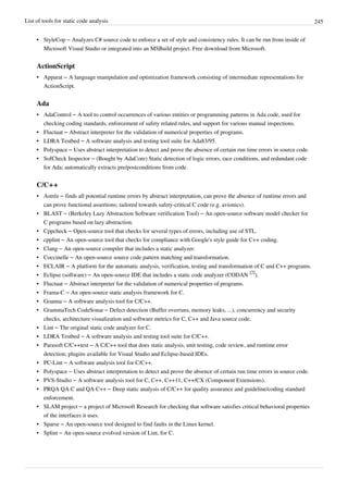 List of tools for static code analysis 245
• StyleCop – Analyzes C# source code to enforce a set of style and consistency rules. It can be run from inside of
Microsoft Visual Studio or integrated into an MSBuild project. Free download from Microsoft.
ActionScript
• Apparat – A language manipulation and optimization framework consisting of intermediate representations for
ActionScript.
Ada
• AdaControl – A tool to control occurrences of various entities or programming patterns in Ada code, used for
checking coding standards, enforcement of safety related rules, and support for various manual inspections.
• Fluctuat – Abstract interpreter for the validation of numerical properties of programs.
• LDRA Testbed – A software analysis and testing tool suite for Ada83/95.
• Polyspace – Uses abstract interpretation to detect and prove the absence of certain run time errors in source code.
• SofCheck Inspector – (Bought by AdaCore) Static detection of logic errors, race conditions, and redundant code
for Ada; automatically extracts pre/postconditions from code.
C/C++
• Astrée – finds all potential runtime errors by abstract interpretation, can prove the absence of runtime errors and
can prove functional assertions; tailored towards safety-critical C code (e.g. avionics).
• BLAST – (Berkeley Lazy Abstraction Software verification Tool) – An open-source software model checker for
C programs based on lazy abstraction.
• Cppcheck – Open-source tool that checks for several types of errors, including use of STL.
• cpplint – An open-source tool that checks for compliance with Google's style guide for C++ coding.
• Clang – An open-source compiler that includes a static analyzer.
• Coccinelle – An open-source source code pattern matching and transformation.
• ECLAIR – A platform for the automatic analysis, verification, testing and transformation of C and C++ programs.
• Eclipse (software) – An open-source IDE that includes a static code analyzer (CODAN
[2]
).
• Fluctuat – Abstract interpreter for the validation of numerical properties of programs.
• Frama-C – An open-source static analysis framework for C.
• Goanna – A software analysis tool for C/C++.
• GrammaTech CodeSonar – Defect detection (Buffer overruns, memory leaks, ...), concurrency and security
checks, architecture visualization and software metrics for C, C++ and Java source code.
• Lint – The original static code analyzer for C.
• LDRA Testbed – A software analysis and testing tool suite for C/C++.
• Parasoft C/C++test – A C/C++ tool that does static analysis, unit testing, code review, and runtime error
detection; plugins available for Visual Studio and Eclipse-based IDEs.
• PC-Lint – A software analysis tool for C/C++.
• Polyspace – Uses abstract interpretation to detect and prove the absence of certain run time errors in source code.
• PVS-Studio – A software analysis tool for C, C++, C++11, C++/CX (Component Extensions).
• PRQA QA·C and QA·C++ – Deep static analysis of C/C++ for quality assurance and guideline/coding standard
enforcement.
• SLAM project – a project of Microsoft Research for checking that software satisfies critical behavioral properties
of the interfaces it uses.
• Sparse – An open-source tool designed to find faults in the Linux kernel.
• Splint – An open-source evolved version of Lint, for C.
 