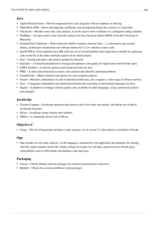 List of tools for static code analysis 246
Java
• AgileJ StructureViews – Reverse engineered Java class diagrams with an emphasis on filtering.
• ObjectWeb ASM – allows decomposing, modifying, and recomposing binary Java classes (i.e. bytecode).
• Checkstyle – Besides some static code analysis, it can be used to show violations of a configured coding standard.
• FindBugs – An open-source static bytecode analyzer for Java (based on Jakarta BCEL) from the University of
Maryland.
• GrammaTech CodeSonar – Defect detection (Buffer overruns, memory leaks, ...), concurrency and security
checks, architecture visualization and software metrics for C, C++ and Java source code.
• IntelliJ IDEA– Cross-platform Java IDE with own set of several hundred code inspections available for analyzing
code on-the-fly in the editor and bulk analysis of the whole project.
• Jtest – Testing and static code analysis product by Parasoft.
• Kalistick – A Cloud-based platform to manage and optimize code quality for Agile teams with DevOps spirit.
• LDRA Testbed – A software analysis and testing tool suite for Java.
• PMD – A static ruleset based Java source code analyzer that identifies potential problems.
• SemmleCode – Object oriented code queries for static program analysis.
• SonarJ – Monitors conformance of code to intended architecture, also computes a wide range of software metrics.
• Soot – A language manipulation and optimization framework consisting of intermediate languages for Java.
• Squale – A platform to manage software quality (also available for other languages, using commercial analysis
tools though).
JavaScript
• Closure Compiler – JavaScript optimizer that rewrites code to be faster and smaller, and checks use of native
JavaScript functions.
• JSLint – JavaScript syntax checker and validator.
• JSHint – A community driven fork of JSLint.
Objective-C
• Clang – The free Clang project includes a static analyzer. As of version 3.2, this analyzer is included in Xcode.
Opa
• Opa includes its own static analyzer. As the language is intended for web application development, the strongly
statically typed compiler checks the validity of high-level types for web data, and prevents by default many
vulnerabilities such as XSS attacks and database code injections.
Packaging
• Lintian – Checks Debian software packages for common inconsistencies and errors.
• Rpmlint – Checks for common problems in rpm packages.
 