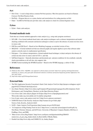 List of tools for static code analysis 247
Perl
• Perl::Critic – A tool to help enforce common Perl best practices. Most best practices are based on Damian
Conway's Perl Best Practices book.
• PerlTidy – Program that act as a syntax checker and tester/enforcer for coding practices in Perl.
• Padre – An IDE for Perl that also provides static code analysis to check for common beginner errors.
Python
• Pylint – Static code analyzer.
Formal methods tools
Tools that use a formal methods approach to static analysis (e.g., using static program assertions):
• ECLAIR – Uses formal methods-based static code analysis techniques such as abstract interpretation and model
checking combined with constraint satisfaction techniques to detect or prove the absence of certain run time errors
in source code.
• ESC/Java and ESC/Java2 – Based on Java Modeling Language, an enriched version of Java.
• MALPAS – A formal methods tool that uses directed graphs and regular algebra to prove that software under
analysis correctly meets its mathematical specification.
• Polyspace – Uses abstract interpretation, a formal methods based technique, to detect and prove the absence of
certain run time errors in source code for C/C++, and Ada
• SofCheck Inspector – Statically determines and documents pre- and post-conditions for Java methods; statically
checks preconditions at all call sites; also supports Ada.
• SPARK Toolset including the SPARK Examiner – Based on the SPARK language, a subset of Ada.
References
[1] Baldassari, Boris (2012). "SQuORE: a new approach to software project assessment" (http://www.squoring.com/images/documents/
monitoring_sw_projects_with_squore.pdf), International Conference on Software and Systems Engineering and their Applications, Nov.
2012, Paris, France.
[2] http://wiki.eclipse.org/CDT/designs/StaticAnalysis
External links
• The Web Application Security Consortium's Static Code Analysis Tool List (http://projects.webappsec.org/w/
page/61622133/StaticCodeAnalysisList)
• Java Static Checkers (http://www.dmoz.org/Computers/Programming/Languages/Java/Development_Tools/
Performance_and_Testing/Static_Checkers) on the Open Directory Project
• List of Java static code analysis plugins for Eclipse (http://www.eclipseplugincentral.com/
Web_Links-index-req-viewcatlink-cid-14-orderby-rating.html)
• List of static source code analysis tools for C (http://www.spinroot.com/static/)
• SAMATE-Source Code Security Analyzers (http://samate.nist.gov/index.php/
Source_Code_Security_Analyzers.html)
• SATE – Static Analysis Tool Exposition (http://samate.nist.gov/SATE.html)
• “A Comparison of Bug Finding Tools for Java” (http://www.cs.umd.edu/~jfoster/papers/issre04.pdf), by
Nick Rutar, Christian Almazan, and Jeff Foster, University of Maryland. Compares Bandera, ESC/Java 2,
FindBugs, JLint, and PMD.
• “Mini-review of Java Bug Finders” (http://www.oreillynet.com/digitalmedia/blog/2004/03/
minireview_of_java_bug_finders.html), by Rick Jelliffe, O'Reilly Media.
• Parallel Lint (http://www.ddj.com/218000153), by Andrey Karpov
 