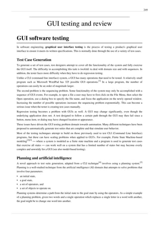 249
GUI testing and review
GUI software testing
In software engineering, graphical user interface testing is the process of testing a product's graphical user
interface to ensure it meets its written specifications. This is normally done through the use of a variety of test cases.
Test Case Generation
To generate a set of test cases, test designers attempt to cover all the functionality of the system and fully exercise
the GUI itself. The difficulty in accomplishing this task is twofold: to deal with domain size and with sequences. In
addition, the tester faces more difficulty when they have to do regression testing.
Unlike a CLI (command line interface) system, a GUI has many operations that need to be tested. A relatively small
program such as Microsoft WordPad has 325 possible GUI operations.
[1]
In a large program, the number of
operations can easily be an order of magnitude larger.
The second problem is the sequencing problem. Some functionality of the system may only be accomplished with a
sequence of GUI events. For example, to open a file a user may have to first click on the File Menu, then select the
Open operation, use a dialog box to specify the file name, and focus the application on the newly opened window.
Increasing the number of possible operations increases the sequencing problem exponentially. This can become a
serious issue when the tester is creating test cases manually.
Regression testing becomes a problem with GUIs as well. A GUI may change significantly, even though the
underlying application does not. A test designed to follow a certain path through the GUI may then fail since a
button, menu item, or dialog may have changed location or appearance.
These issues have driven the GUI testing problem domain towards automation. Many different techniques have been
proposed to automatically generate test suites that are complete and that simulate user behavior.
Most of the testing techniques attempt to build on those previously used to test CLI (Command Line Interface)
programs, but these can have scaling problems when applied to GUI’s. For example, Finite State Machine-based
modeling
[2][3]
— where a system is modeled as a finite state machine and a program is used to generate test cases
that exercise all states — can work well on a system that has a limited number of states but may become overly
complex and unwieldy for a GUI (see also model-based testing).
Planning and artificial intelligence
A novel approach to test suite generation, adapted from a CLI technique
[4]
involves using a planning system.
[5]
Planning is a well-studied technique from the artificial intelligence (AI) domain that attempts to solve problems that
involve four parameters:
•• an initial state,
•• a goal state,
•• a set of operators, and
•• a set of objects to operate on.
Planning systems determine a path from the initial state to the goal state by using the operators. As a simple example
of a planning problem, given two words and a single operation which replaces a single letter in a word with another,
the goal might be to change one word into another.
 