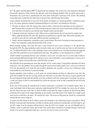 GUI software testing 250
In
[1]
the authors used the planner IPP
[6]
to demonstrate this technique. The system's UI is first analyzed to determine
the possible operations. These become the operators used in the planning problem. Next an initial system state is
determined, and a goal state is specified that the tester feels would allow exercising of the system. The planning
system determines a path from the initial state to the goal state, which becomes the test plan.
Using a planner to generate the test cases has some specific advantages over manual generation. A planning system,
by its very nature, generates solutions to planning problems in a way that is very beneficial to the tester:
1. The plans are always valid. The output of the system is either a valid and correct plan that uses the operators to
attain the goal state or no plan at all. This is beneficial because much time can be wasted when manually creating
a test suite due to invalid test cases that the tester thought would work but didn’t.
2.2. A planning system pays attention to order. Often to test a certain function, the test case must be complex and
follow a path through the GUI where the operations are performed in a specific order. When done manually, this
can lead to errors and also can be quite difficult and time consuming to do.
3.3. Finally, and most importantly, a planning system is goal oriented. The tester is focusing test suite generation on
what is most important, testing the functionality of the system.
When manually creating a test suite, the tester is more focused on how to test a function (i. e. the specific path
through the GUI). By using a planning system, the path is taken care of and the tester can focus on what function to
test. An additional benefit of this is that a planning system is not restricted in any way when generating the path and
may often find a path that was never anticipated by the tester. This problem is a very important one to combat.
[7]
Another method of generating GUI test cases simulates a novice user. An expert user of a system tends to follow a
direct and predictable path through a GUI, whereas a novice user would follow a more random path. A novice user is
then likely to explore more possible states of the GUI than an expert.
The difficulty lies in generating test suites that simulate ‘novice’ system usage. Using Genetic algorithms have been
proposed to solve this problem. Novice paths through the system are not random paths. First, a novice user will learn
over time and generally won’t make the same mistakes repeatedly, and, secondly, a novice user is following a plan
and probably has some domain or system knowledge.
Genetic algorithms work as follows: a set of ‘genes’ are created randomly and then are subjected to some task. The
genes that complete the task best are kept and the ones that don’t are discarded. The process is again repeated with
the surviving genes being replicated and the rest of the set filled in with more random genes. Eventually one gene (or
a small set of genes if there is some threshold set) will be the only gene in the set and is naturally the best fit for the
given problem.
In the case of GUI testing, the method works as follows. Each gene is essentially a list of random integer values of
some fixed length. Each of these genes represents a path through the GUI. For example, for a given tree of widgets,
the first value in the gene (each value is called an allele) would select the widget to operate on, the following alleles
would then fill in input to the widget depending on the number of possible inputs to the widget (for example a pull
down list box would have one input…the selected list value). The success of the genes are scored by a criterion that
rewards the best ‘novice’ behavior.
A system to do this testing for the X window system, but extensible to any windowing system is described in. The X
Window system provides functionality (via XServer and the editors' protocol) to dynamically send GUI input to and
get GUI output from the program without directly using the GUI. For example, one can call XSendEvent() to
simulate a click on a pull-down menu, and so forth. This system allows researchers to automate the gene creation and
testing so for any given application under test, a set of novice user test cases can be created.
 