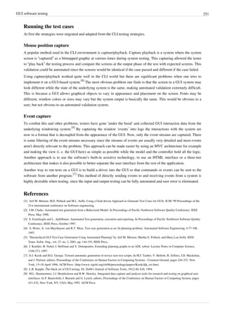 GUI software testing 251
Running the test cases
At first the strategies were migrated and adapted from the CLI testing strategies.
Mouse position capture
A popular method used in the CLI environment is capture/playback. Capture playback is a system where the system
screen is “captured” as a bitmapped graphic at various times during system testing. This capturing allowed the tester
to “play back” the testing process and compare the screens at the output phase of the test with expected screens. This
validation could be automated since the screens would be identical if the case passed and different if the case failed.
Using capture/playback worked quite well in the CLI world but there are significant problems when one tries to
implement it on a GUI-based system.
[8]
The most obvious problem one finds is that the screen in a GUI system may
look different while the state of the underlying system is the same, making automated validation extremely difficult.
This is because a GUI allows graphical objects to vary in appearance and placement on the screen. Fonts may be
different, window colors or sizes may vary but the system output is basically the same. This would be obvious to a
user, but not obvious to an automated validation system.
Event capture
To combat this and other problems, testers have gone ‘under the hood’ and collected GUI interaction data from the
underlying windowing system.
[9]
By capturing the window ‘events’ into logs the interactions with the system are
now in a format that is decoupled from the appearance of the GUI. Now, only the event streams are captured. There
is some filtering of the event streams necessary since the streams of events are usually very detailed and most events
aren’t directly relevant to the problem. This approach can be made easier by using an MVC architecture for example
and making the view (i. e. the GUI here) as simple as possible while the model and the controller hold all the logic.
Another approach is to use the software's built-in assistive technology, to use an HTML interface or a three-tier
architecture that makes it also possible to better separate the user interface from the rest of the application.
Another way to run tests on a GUI is to build a driver into the GUI so that commands or events can be sent to the
software from another program.
[7]
This method of directly sending events to and receiving events from a system is
highly desirable when testing, since the input and output testing can be fully automated and user error is eliminated.
References
[1][1] Atif M. Memon, M.E. Pollack and M.L. Soffa. Using a Goal-driven Approach to Generate Test Cases for GUIs. ICSE '99 Proceedings of the
21st international conference on Software engineering.
[2][2] J.M. Clarke. Automated test generation from a Behavioral Model. In Proceedings of Pacific Northwest Software Quality Conference. IEEE
Press, May 1998.
[3][3] S. Esmelioglu and L. Apfelbaum. Automated Test generation, execution and reporting. In Proceedings of Pacific Northwest Software Quality
Conference. IEEE Press, October 1997.
[4][4] A. Howe, A. von Mayrhauser and R.T. Mraz. Test case generation as an AI planning problem. Automated Software Engineering, 4:77-106,
1997.
[5] “Hierarchical GUI Test Case Generation Using Automated Planning” by Atif M. Memon, Martha E. Pollack, and Mary Lou Soffa. IEEE
Trans. Softw. Eng., vol. 27, no. 2, 2001, pp. 144-155, IEEE Press.
[6][6] J. Koehler, B. Nebel, J. Hoffman and Y. Dimopoulos. Extending planning graphs to an ADL subset. Lecture Notes in Computer Science,
1348:273, 1997.
[7] D.J. Kasik and H.G. George. Toward automatic generation of novice user test scripts. In M.J. Tauber, V. Bellotti, R. Jeffries, J.D. Mackinlay,
and J. Nielsen, editors, Proceedings of the Conference on Human Factors in Computing Systems : Common Ground, pages 244-251, New
York, 13–18 April 1996, ACM Press. (http://www.sigchi.org/chi96/proceedings/papers/Kasik/djk_txt.htm)
[8] L.R. Kepple. The black art of GUI testing. Dr. Dobb’s Journal of Software Tools, 19(2):40, Feb. 1994.
[9][9] M.L. Hammontree, J.J. Hendrickson and B.W. Hensley. Integrated data capture and analysis tools for research and testing on graphical user
interfaces. In P. Bauersfeld, J. Bennett and G. Lynch, editors, Proceedings of the Conference on Human Factors in Computing System, pages
431-432, New York, NY, USA, May 1992. ACM Press.
 