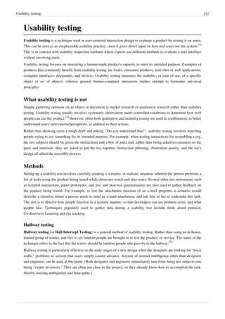 Usability testing 252
Usability testing
Usability testing is a technique used in user-centered interaction design to evaluate a product by testing it on users.
This can be seen as an irreplaceable usability practice, since it gives direct input on how real users use the system.
[1]
This is in contrast with usability inspection methods where experts use different methods to evaluate a user interface
without involving users.
Usability testing focuses on measuring a human-made product's capacity to meet its intended purpose. Examples of
products that commonly benefit from usability testing are foods, consumer products, web sites or web applications,
computer interfaces, documents, and devices. Usability testing measures the usability, or ease of use, of a specific
object or set of objects, whereas general human-computer interaction studies attempt to formulate universal
principles.
What usability testing is not
Simply gathering opinions on an object or document is market research or qualitative research rather than usability
testing. Usability testing usually involves systematic observation under controlled conditions to determine how well
people can use the product.
[2]
However, often both qualitative and usability testing are used in combination, to better
understand users' motivations/perceptions, in addition to their actions.
Rather than showing users a rough draft and asking, "Do you understand this?", usability testing involves watching
people trying to use something for its intended purpose. For example, when testing instructions for assembling a toy,
the test subjects should be given the instructions and a box of parts and, rather than being asked to comment on the
parts and materials, they are asked to put the toy together. Instruction phrasing, illustration quality, and the toy's
design all affect the assembly process.
Methods
Setting up a usability test involves carefully creating a scenario, or realistic situation, wherein the person performs a
list of tasks using the product being tested while observers watch and take notes. Several other test instruments such
as scripted instructions, paper prototypes, and pre- and post-test questionnaires are also used to gather feedback on
the product being tested. For example, to test the attachment function of an e-mail program, a scenario would
describe a situation where a person needs to send an e-mail attachment, and ask him or her to undertake this task.
The aim is to observe how people function in a realistic manner, so that developers can see problem areas, and what
people like. Techniques popularly used to gather data during a usability test include think aloud protocol,
Co-discovery Learning and eye tracking.
Hallway testing
Hallway testing (or Hall Intercept Testing) is a general method of usability testing. Rather than using an in-house,
trained group of testers, just five to six random people are brought in to test the product, or service. The name of the
technique refers to the fact that the testers should be random people who pass by in the hallway.
[3]
Hallway testing is particularly effective in the early stages of a new design when the designers are looking for "brick
walls," problems so serious that users simply cannot advance. Anyone of normal intelligence other than designers
and engineers can be used at this point. (Both designers and engineers immediately turn from being test subjects into
being "expert reviewers." They are often too close to the project, so they already know how to accomplish the task,
thereby missing ambiguities and false paths.)
 