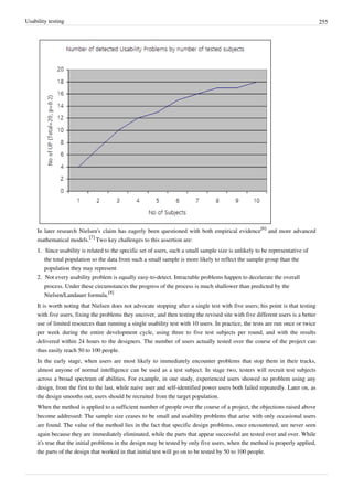 Usability testing 255
In later research Nielsen's claim has eagerly been questioned with both empirical evidence
[6]
and more advanced
mathematical models.
[7]
Two key challenges to this assertion are:
1.1. Since usability is related to the specific set of users, such a small sample size is unlikely to be representative of
the total population so the data from such a small sample is more likely to reflect the sample group than the
population they may represent
2. Not every usability problem is equally easy-to-detect. Intractable problems happen to decelerate the overall
process. Under these circumstances the progress of the process is much shallower than predicted by the
Nielsen/Landauer formula.
[8]
It is worth noting that Nielsen does not advocate stopping after a single test with five users; his point is that testing
with five users, fixing the problems they uncover, and then testing the revised site with five different users is a better
use of limited resources than running a single usability test with 10 users. In practice, the tests are run once or twice
per week during the entire development cycle, using three to five test subjects per round, and with the results
delivered within 24 hours to the designers. The number of users actually tested over the course of the project can
thus easily reach 50 to 100 people.
In the early stage, when users are most likely to immediately encounter problems that stop them in their tracks,
almost anyone of normal intelligence can be used as a test subject. In stage two, testers will recruit test subjects
across a broad spectrum of abilities. For example, in one study, experienced users showed no problem using any
design, from the first to the last, while naive user and self-identified power users both failed repeatedly. Later on, as
the design smooths out, users should be recruited from the target population.
When the method is applied to a sufficient number of people over the course of a project, the objections raised above
become addressed: The sample size ceases to be small and usability problems that arise with only occasional users
are found. The value of the method lies in the fact that specific design problems, once encountered, are never seen
again because they are immediately eliminated, while the parts that appear successful are tested over and over. While
it's true that the initial problems in the design may be tested by only five users, when the method is properly applied,
the parts of the design that worked in that initial test will go on to be tested by 50 to 100 people.
 
