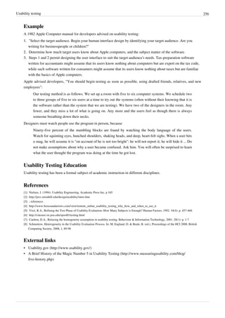 Usability testing 256
Example
A 1982 Apple Computer manual for developers advised on usability testing:
1.1. "Select the target audience. Begin your human interface design by identifying your target audience. Are you
writing for businesspeople or children?"
2.2. Determine how much target users know about Apple computers, and the subject matter of the software.
3.3. Steps 1 and 2 permit designing the user interface to suit the target audience's needs. Tax-preparation software
written for accountants might assume that its users know nothing about computers but are expert on the tax code,
while such software written for consumers might assume that its users know nothing about taxes but are familiar
with the basics of Apple computers.
Apple advised developers, "You should begin testing as soon as possible, using drafted friends, relatives, and new
employees":
Our testing method is as follows. We set up a room with five to six computer systems. We schedule two
to three groups of five to six users at a time to try out the systems (often without their knowing that it is
the software rather than the system that we are testing). We have two of the designers in the room. Any
fewer, and they miss a lot of what is going on. Any more and the users feel as though there is always
someone breathing down their necks.
Designers must watch people use the program in person, because
Ninety-five percent of the stumbling blocks are found by watching the body language of the users.
Watch for squinting eyes, hunched shoulders, shaking heads, and deep, heart-felt sighs. When a user hits
a snag, he will assume it is "on account of he is not too bright": he will not report it; he will hide it ... Do
not make assumptions about why a user became confused. Ask him. You will often be surprised to learn
what the user thought the program was doing at the time he got lost.
Usability Testing Education
Usability testing has been a formal subject of academic instruction in different disciplines.
References
[1][1] Nielsen, J. (1994). Usability Engineering, Academic Press Inc, p 165
[2] http://jerz.setonhill.edu/design/usability/intro.htm
[3][3] ; references
[4] http://www.boxesandarrows.com/view/remote_online_usability_testing_why_how_and_when_to_use_it
[5][5] Virzi, R.A., Refining the Test Phase of Usability Evaluation: How Many Subjects is Enough? Human Factors, 1992. 34(4): p. 457-468.
[6] http://citeseer.ist.psu.edu/spool01testing.html
[7] Caulton, D.A., Relaxing the homogeneity assumption in usability testing. Behaviour & Information Technology, 2001. 20(1): p. 1-7
[8] Schmettow, Heterogeneity in the Usability Evaluation Process. In: M. England, D. & Beale, R. (ed.), Proceedings of the HCI 2008, British
Computing Society, 2008, 1, 89-98
External links
• Usability.gov (http://www.usability.gov/)
• A Brief History of the Magic Number 5 in Usability Testing (http://www.measuringusability.com/blog/
five-history.php)
 