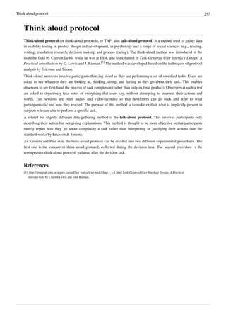 Think aloud protocol 257
Think aloud protocol
Think-aloud protocol (or think-aloud protocols, or TAP; also talk-aloud protocol) is a method used to gather data
in usability testing in product design and development, in psychology and a range of social sciences (e.g., reading,
writing, translation research, decision making, and process tracing). The think-aloud method was introduced in the
usability field by Clayton Lewis while he was at IBM, and is explained in Task-Centered User Interface Design: A
Practical Introduction by C. Lewis and J. Rieman.
[1]
The method was developed based on the techniques of protocol
analysis by Ericsson and Simon.
Think-aloud protocols involve participants thinking aloud as they are performing a set of specified tasks. Users are
asked to say whatever they are looking at, thinking, doing, and feeling as they go about their task. This enables
observers to see first-hand the process of task completion (rather than only its final product). Observers at such a test
are asked to objectively take notes of everything that users say, without attempting to interpret their actions and
words. Test sessions are often audio- and video-recorded so that developers can go back and refer to what
participants did and how they reacted. The purpose of this method is to make explicit what is implicitly present in
subjects who are able to perform a specific task.
A related but slightly different data-gathering method is the talk-aloud protocol. This involves participants only
describing their action but not giving explanations. This method is thought to be more objective in that participants
merely report how they go about completing a task rather than interpreting or justifying their actions (see the
standard works by Ericsson & Simon).
As Kuusela and Paul state the think-aloud protocol can be divided into two different experimental procedures. The
first one is the concurrent think-aloud protocol, collected during the decision task. The second procedure is the
retrospective think-aloud protocol, gathered after the decision task.
References
[1] http://grouplab.cpsc.ucalgary.ca/saul/hci_topics/tcsd-book/chap-1_v-1.html Task-Centered User Interface Design: A Practical
Introduction, by Clayton Lewis and John Rieman.
 