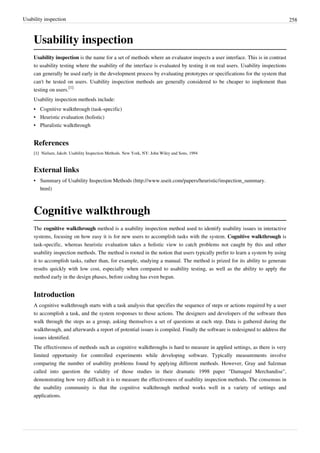 Usability inspection 258
Usability inspection
Usability inspection is the name for a set of methods where an evaluator inspects a user interface. This is in contrast
to usability testing where the usability of the interface is evaluated by testing it on real users. Usability inspections
can generally be used early in the development process by evaluating prototypes or specifications for the system that
can't be tested on users. Usability inspection methods are generally considered to be cheaper to implement than
testing on users.
[1]
Usability inspection methods include:
• Cognitive walkthrough (task-specific)
• Heuristic evaluation (holistic)
•• Pluralistic walkthrough
References
[1][1] Nielsen, Jakob. Usability Inspection Methods. New York, NY: John Wiley and Sons, 1994
External links
• Summary of Usability Inspection Methods (http://www.useit.com/papers/heuristic/inspection_summary.
html)
Cognitive walkthrough
The cognitive walkthrough method is a usability inspection method used to identify usability issues in interactive
systems, focusing on how easy it is for new users to accomplish tasks with the system. Cognitive walkthrough is
task-specific, whereas heuristic evaluation takes a holistic view to catch problems not caught by this and other
usability inspection methods. The method is rooted in the notion that users typically prefer to learn a system by using
it to accomplish tasks, rather than, for example, studying a manual. The method is prized for its ability to generate
results quickly with low cost, especially when compared to usability testing, as well as the ability to apply the
method early in the design phases, before coding has even begun.
Introduction
A cognitive walkthrough starts with a task analysis that specifies the sequence of steps or actions required by a user
to accomplish a task, and the system responses to those actions. The designers and developers of the software then
walk through the steps as a group, asking themselves a set of questions at each step. Data is gathered during the
walkthrough, and afterwards a report of potential issues is compiled. Finally the software is redesigned to address the
issues identified.
The effectiveness of methods such as cognitive walkthroughs is hard to measure in applied settings, as there is very
limited opportunity for controlled experiments while developing software. Typically measurements involve
comparing the number of usability problems found by applying different methods. However, Gray and Salzman
called into question the validity of those studies in their dramatic 1998 paper "Damaged Merchandise",
demonstrating how very difficult it is to measure the effectiveness of usability inspection methods. The consensus in
the usability community is that the cognitive walkthrough method works well in a variety of settings and
applications.
 